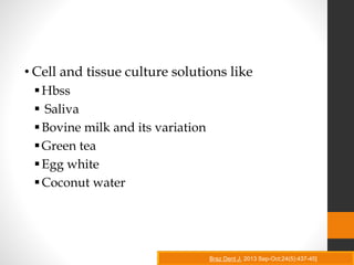 • Cell and tissue culture solutions like
Hbss
 Saliva
Bovine milk and its variation
Green tea
Egg white
Coconut water
Braz Dent J. 2013 Sep-Oct;24(5):437-45]
 