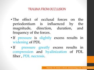 TRAUMAFROMOCCLUSION
• The effect of occlusal forces on the
periodontium is influenced by the
magnitude, direction, duration, and
frequency of the forces.
• If pressure is slightly excess results in
widening of PDL
• If pressure greatly excess results in
compression and hyalinization of PDL
fiber , PDL necrosis.
Newman M. trends in clinical periodontology and implant dentistryNewman M. trends in clinical periodontology and implant dentistry
 