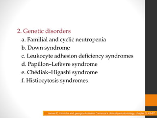 2. Genetic disorders
a. Familial and cyclic neutropenia
b. Down syndrome
c. Leukocyte adhesion deficiency syndromes
d. Papillon–Lefèvre syndrome
e. Chédiak–Higashi syndrome
f. Histiocytosis syndromes
James E. Hinrichs and georgios kotsakis Carranza’s clinical periodontology, chapter 3, 45-67.
 