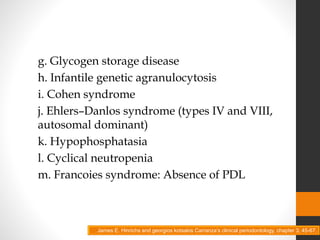 g. Glycogen storage disease
h. Infantile genetic agranulocytosis
i. Cohen syndrome
j. Ehlers–Danlos syndrome (types IV and VIII,
autosomal dominant)
k. Hypophosphatasia
l. Cyclical neutropenia
m. Francoies syndrome: Absence of PDL
James E. Hinrichs and georgios kotsakis Carranza’s clinical periodontology, chapter 3, 45-67.
 