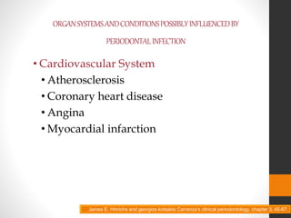 ORGANSYSTEMSANDCONDITIONSPOSSIBLYINFLUENCEDBY
PERIODONTALINFECTION
• Cardiovascular System
• Atherosclerosis
• Coronary heart disease
• Angina
• Myocardial infarction
James E. Hinrichs and georgios kotsakis Carranza’s clinical periodontology, chapter 3, 45-67.
 
