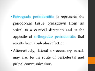 • Retrograde periodontitis ,it represents the
periodontal tissue breakdown from an
apical to a cervical direction and is the
opposite of orthograde periodontitis that
results from a sulcular infection.
• Alternatively, lateral or accessory canals
may also be the route of periodontal and
pulpal communications.
 