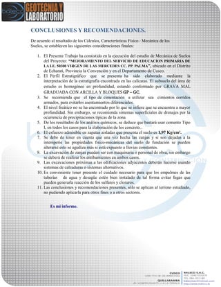 CONCLUSIONES Y RECOMENDACIONES.
De acuerdo al resultado de los Cálculos, Características Físico– Mecánica de los
Suelos, se establecen las siguientes consideraciones finales:
1. El Presente Trabajo ha consistido en la ejecución del estudio de Mecánica de Suelos
del Proyecto: “MEJORAMIENTO DEL SERVICIO DE EDUCACION PRIMARIA DE
LA I.E. 50300 VIRGEN DE LAS MERCEDES CC. PP. PALMA”, ubicado en el Distrito
de Echarati, Provincia la Convención y en el Departamento de Cusco.
2. El Perfil Estratigráfico que se presenta ha sido elaborado mediante la
interpretación de la estratigrafía encontrada en las calicatas. El subsuelo del área de
estudio es homogéneo en profundidad, estando conformado por GRAVA MAL
GRADUADA CON ARCILLA Y BLOQUES GP – GC.
3. Se recomienda que el tipo de cimentación a utilizar sea cimientos corridos
armados, para evitarlos asentamientos diferenciales.
4. El nivel freático no se ha encontrado por lo que se infiere que se encuentra a mayor
profundidad. Sin embargo, se recomienda sistemas superficiales de drenajes por la
ocurrencia de precipitaciones típicas de la zona
5. De los resultados de los análisis químicos, se deduce que bastará usar cemento Tipo
I, en todos los casos para la elaboración de los concreto..
6. El esfuerzo admisible en zapatas aisladas que presenta el suelo es 1,97 Kg/cm².
7. Se debe de tener en cuenta que una vez hecha las zanjas y si son dejadas a la
intemperie las propiedades físico-mecánicas del suelo de fundación se pueden
alterarse esto se agudiza más si está expuesto a lluvias constantes.
8. La excavación de zanjas pueden ser con maquinaria o personal de obra, sin embargo
se deberá de realizar los entibamientos en ambos casos.
9. Las excavaciones próximas a las edificaciones adyacentes deberán hacerse usando
sistemas de calzaduras o sistemas alternativos.
10. Es conveniente tener presente el cuidado necesario para que los empalmes de las
tuberías de agua y desagüe estén bien instalado de tal forma evitar fugas que
pueden generarla reacción de los sulfatos y cloruros.
11. Las conclusiones y recomendaciones presentes, sólo se aplican al terreno estudiado,
no pudiendo aplicarla para otros fines o a otros sectores.
Es mi informe.
 