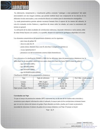 Su elaboración, interpretación y visualización gráfica consiente "catalogar y crear parámetros" del suelo
atravesándolo con una imagen continua, que permite también hacer una comparación de las durezas de los
diferentes niveles atravesados y una correlación directa con sondeos para la determinación estratigráfica.
La sonda penetrométrica permite además reconocer bastante bien el espesor de los mantos del subsuelo, la
cota de eventuales niveles freáticos y superficies de rotura sobre los taludes, así como la consistencia del
terreno en general.
La utilización de los datos recabados de correlaciones indirectas y haciendo referencia a varios autores, debe
de todas formas hacerse con cautela y si es posible, después de experiencias geológicas adquiridas en la zona.
Los elementos característicos del penetrómetro dinámico son los siguientes:
- peso masa de golpeo M
- altura de caída libre H
- punta cónica: diámetro base cono D, área base A (ángulo de apertura )
- Avance (penetración) 
- presencia o no del revestimiento externo (lodos bentoníticos).
Con referencia a la clasificación ISSMFE (1988) de los diferentes tipos de penetrómetros dinámicos (ver la
tabla abajo) se da una primer subdivisión en cuatro clases (con base en el peso M de la masa de golpeo):
- tipo LIVIANO (DPL)
- tipo MEDIO (DPM)
- tipo PESADO (DPH)
- tipo SUPERPESADO (DPSH)
Clasificación ISSMFE de los penetrómetros dinámicos:
Tipo Sigla de referencia peso de la masa
M (Kg)
Prof. Máx. estudio golpeo
(m)
Liviano DPL (Light) M 10 8
Medio DPM (Medium) 10<M <40 20-25
Pesado DPH (Heavy) 40M <60 25
Súper pesado (Super Heavy) DPSH M60 25
Correlación con Nspt
Ya que el ensayo de penetración estándar (SPT) representa hoy en día uno de los medios más conocidos y
económicos para adquirir información sobre el subsuelo, la mayor parte de las correlaciones existentes tienen
que ver con los valores del número de golpes Nspt obtenido con dicha prueba, por lo tanto se presenta la
necesidad de relacionar el número de golpes de un ensayo dinámico con Nspt. El pasaje se da por:
Nspt = t N
 