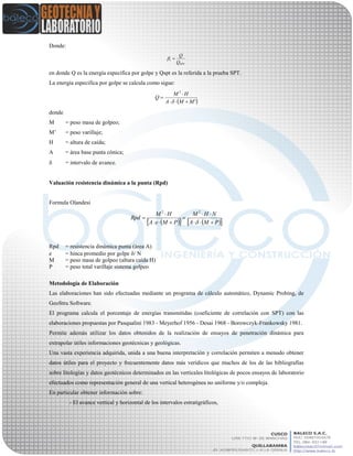 Donde:
en donde Q es la energía específica por golpe y Qspt es la referida a la prueba SPT.
La energía especifica por golpe se calcula como sigue:
donde
M = peso masa de golpeo;
M’ = peso varillaje;
H = altura de caída;
A = área base punta cónica;
 = intervalo de avance.
Valuación resistencia dinámica a la punta (Rpd)
Formula Olandesi
Rpd = resistencia dinámica punta (área A)
e = hinca promedio por golpe / N
M = peso masa de golpeo (altura caída H)
P = peso total varillaje sistema golpeo
Metodología de Elaboración
Las elaboraciones han sido efectuadas mediante un programa de cálculo automático, Dynamic Probing, de
GeoStru Software.
El programa calcula el porcentaje de energías transmitidas (coeficiente de correlación con SPT) con las
elaboraciones propuestas por Pasqualini 1983 - Meyerhof 1956 - Desai 1968 - Borowczyk-Frankowsky 1981.
Permite además utilizar los datos obtenidos de la realización de ensayos de penetración dinámica para
extrapolar útiles informaciones geotécnicas y geológicas.
Una vasta experiencia adquirida, unida a una buena interpretación y correlación permiten a menudo obtener
datos útiles para el proyecto y frecuentemente datos más verídicos que muchos de los de las bibliografías
sobre litologías y datos geotécnicos determinados en las verticales litológicas de pocos ensayos de laboratorio
efectuados como representación general de una vertical heterogénea no uniforme y/o compleja.
En particular obtener información sobre:
- El avance vertical y horizontal de los intervalos estratigráficos,
SPT
t
Q
Q

 '
2
MMA
HM
Q




     PMA
NHM
PMeA
HM
Rpd







22
 