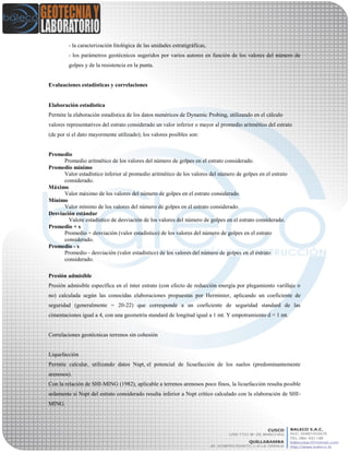 - la caracterización litológica de las unidades estratigráficas,
- los parámetros geotécnicos sugeridos por varios autores en función de los valores del número de
golpes y de la resistencia en la punta.
Evaluaciones estadísticas y correlaciones
Elaboración estadistica
Permite la elaboración estadística de los datos numéricos de Dynamic Probing, utilizando en el cálculo
valores representativos del estrato considerado un valor inferior o mayor al promedio aritmético del estrato
(de por sí el dato mayormente utilizado); los valores posibles son:
Promedio
Promedio aritmético de los valores del número de golpes en el estrato considerado.
Promedio mínimo
Valor estadístico inferior al promedio aritmético de los valores del número de golpes en el estrato
considerado.
Máximo
Valor máximo de los valores del número de golpes en el estrato considerado.
Mínimo
Valor mínimo de los valores del número de golpes en el estrato considerado.
Desviación estándar
Valore estadístico de desviación de los valores del número de golpes en el estrato considerado.
Promedio + s
Promedio + desviación (valor estadístico) de los valores del número de golpes en el estrato
considerado.
Promedio - s
Promedio - desviación (valor estadístico) de los valores del número de golpes en el estrato
considerado.
Presión admisible
Presión admisible específica en el ínter estrato (con efecto de reducción energía por plegamiento varillaje o
no) calculada según las conocidas elaboraciones propuestas por Herminier, aplicando un coeficiente de
seguridad (generalmente = 20-22) que corresponde a un coeficiente de seguridad standard de las
cimentaciones igual a 4, con una geometría standard de longitud igual a 1 mt. Y empotramiento d = 1 mt.
Correlaciones geotécnicas terrenos sin cohesión
Liquefacción
Permite calcular, utilizando datos Nspt, el potencial de licuefacción de los suelos (predominantemente
arenosos).
Con la relación de SHI-MING (1982), aplicable a terrenos arenosos poco finos, la licuefacción resulta posible
solamente si Nspt del estrato considerado resulta inferior a Nspt crítico calculado con la elaboración de SHI-
MING.
 