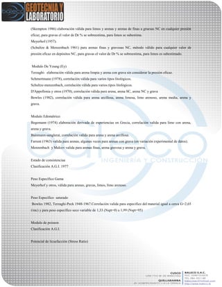 (Skempton 1986) elaboración válida para limos y arenas y arenas de finas a gruesas NC en cualquier presión
eficaz, para gravas el valor de Dr % se sobreestima, para limos se subestima.
Meyerhof (1957).
(Schultze & Menzenbach 1961) para arenas finas y gravosas NC, método válido para cualquier valor de
presión eficaz en depósitos NC, para gravas el valor de Dr % se sobreestima, para limos es subestimado.
Modulo De Young (Ey)
Terzaghi- elaboración válida para arena limpia y arena con grava sin considerar la presión eficaz.
Schmertmann (1978), correlación válida para varios tipos litológicos.
Schultze-menzenbach, correlación válida para varios tipos litológicos.
D'Appollonia y otros (1970), correlación válida para arena, arena SC, arena NC y grava
Bowles (1982), correlación válida para arena arcillosa, arena limosa, limo arenoso, arena media, arena y
grava.
Modulo Edométrico
Begemann (1974) elaboración derivada de experiencias en Grecia, correlación valida para limo con arena,
arena y grava.
Buismann-sanglerat, correlación valida para arena y arena arcillosa.
Farrent (1963) valida para arenas, algunas veces para arenas con grava (en variación experimental de datos).
Menzenbach y Malcev valida para arenas finas, arena gravosa y arena y grava.
Estado de consistenciaa
Clasificación A.G.I. 1977
Peso Específico Gama
Meyerhof y otros, válida para arenas, gravas, limos, limo arenoso.
Peso Específico saturado
Bowles 1982, Terzaghi-Peck 1948-1967.Correlación valida para especifico del material igual a cerca G=2,65
t/mc) y para peso específico seco variable de 1,33 (Nspt=0) a 1,99 (Nspt=95)
Modulo de poisson
Clasificación A.G.I.
Potencial de licuefacción (Stress Ratio)
 