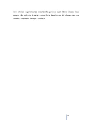 novos talentos e aperfeiçoando esses talentos para que sejam lideres eficazes. Nesse
preparo, não podemos descartar a experiência daqueles que já trilharam por esse
caminho e certamente tem algo a contribuir.




                                                                    17
 