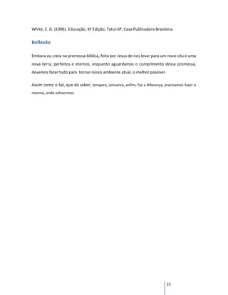 White, E. G. (1996). Educação, 6ª Edição, Tatuí-SP, Casa Publicadora Brasileira.


Reflexão

Embora eu creia na promessa bíblica, feita por Jesus de nos levar para um novo céu e uma
nova terra, perfeitos e eternos, enquanto aguardamos o cumprimento dessa promessa,
devemos fazer tudo para tornar nosso ambiente atual, o melhor possível.

Assim como o Sal, que dá sabor, tempera, conserva, enfim, faz a diferença, precisamos fazer o
mesmo, onde estivermos.




                                                                            23
 