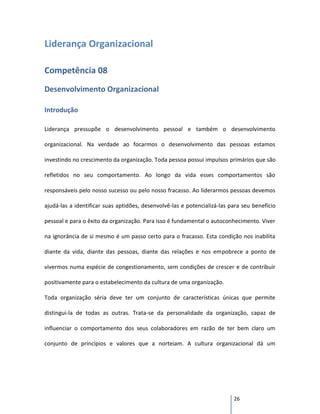Liderança Organizacional

Competência 08
Desenvolvimento Organizacional

Introdução

Liderança pressupõe o desenvolvimento pessoal e também o desenvolvimento

organizacional. Na verdade ao focarmos o desenvolvimento das pessoas estamos

investindo no crescimento da organização. Toda pessoa possui impulsos primários que são

refletidos no seu comportamento. Ao longo da vida esses comportamentos são

responsáveis pelo nosso sucesso ou pelo nosso fracasso. Ao liderarmos pessoas devemos

ajudá-las a identificar suas aptidões, desenvolvê-las e potencializá-las para seu benefício

pessoal e para o êxito da organização. Para isso é fundamental o autoconhecimento. Viver

na ignorância de si mesmo é um passo certo para o fracasso. Esta condição nos inabilita

diante da vida, diante das pessoas, diante das relações e nos empobrece a ponto de

vivermos numa espécie de congestionamento, sem condições de crescer e de contribuir

positivamente para o estabelecimento da cultura de uma organização.

Toda organização séria deve ter um conjunto de características únicas que permite

distingui-la de todas as outras. Trata-se da personalidade da organização, capaz de

influenciar o comportamento dos seus colaboradores em razão de ter bem claro um

conjunto de princípios e valores que a norteiam. A cultura organizacional dá um




                                                                          26
 