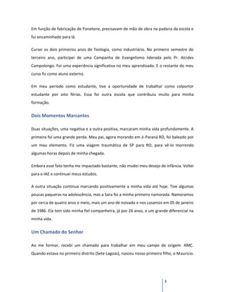 Em função de fabricação de Panetone, precisavam de mão de obra na padaria da escola e
fui encaminhado para lá.

Cursei os dois primeiros anos de Teologia, como industriário. No primeiro semestre do
terceiro ano, participei de uma Campanha de Evangelismo liderada pelo Pr. Alcides
Campolongo. Foi uma experiência significativa no meu aprendizado. E o restante do meu
curso fiz como aluno externo.

Em meu período como estudante, tive a oportunidade de trabalhar como colportor
estudante por oito férias. Essa foi outra escola que contribuiu muito para minha
formação.


Dois Momentos Marcantes

Duas situações, uma negativa e a outra positiva, marcaram minha vida profundamente. A
primeira foi uma grande perda. Meu pai, agora morando em Ji-Paraná RO, foi baleado por
um mau elemento. Fiz uma viagem traumática de SP para RO, para vê-lo morrendo
algumas horas depois de minha chegada.

Embora esse fato tenha me impactado bastante, não mudei meu desejo de infância. Voltei
para o IAE e continuei meus estudos.

A outra situação continua marcando positivamente a minha vida até hoje. Tive algumas
poucas paqueras na adolescência, mas a Sara foi a minha primeira namorada. Namoramos
por cerca de quatro anos e meio, mais um ano de noivado e nos casamos em 05 de janeiro
de 1986. Ela tem sido minha fiel companheira, já por 26 anos, e um grande diferencial na
minha vida.


Um Chamado do Senhor

Ao me formar, recebi um chamado para trabalhar em meu campo de origem: AMC.
Quando estava no primeiro distrito (Sete Lagoas), nasceu nosso primeiro filho, o Mauricio.




                                                                         3
 