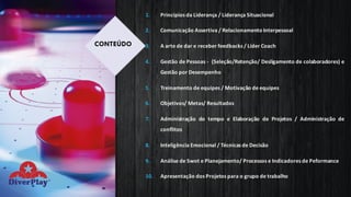 1. Princípios da Liderança / Liderança Situacional
2. Comunicação Assertiva / RelacionamentoInterpessoal
3. A arte de dar e receber feedbacks / Líder Coach
4. Gestão de Pessoas - (Seleção/Retenção/ Desligamento de colaboradores) e
Gestão por Desempenho
5. Treinamento de equipes / Motivação de equipes
6. Objetivos/ Metas/ Resultados
7. Administração do tempo e Elaboração de Projetos / Administração de
conflitos
8. Inteligência Emocional / Técnicas de Decisão
9. Análise de Swot e Planejamento/ Processos e Indicadores de Peformance
10. Apresentação dos Projetos para o grupo de trabalho
CONTEÚDO
 