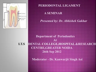 PERIODONTAL LIGAMENT
A SEMINAR
Presented by: Dr. Abhishek Gakhar
Department of Periodontics
At
I.T.S DENTAL COLLEGE,HOSPITAL &RESEARCH
CENTRE,GREATER NOIDA
26th Sep 2012
Moderator - Dr. Kanwarjit Singh Asi
 