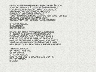       DEITADO ETERNAMENTE EM BERÇO ESPLÊNDIDO,AO SOM DO MAR E À LUZ DO CÉU PROFUNDO,FULGURAS, Ó BRASIL, FLORÃO DA AMÉRICA,ILUMINADO AO SOL DO NOVO MUNDO!DO QUE A TERRA MAIS GARRIDA,TEUS RISONHOS, LINDOS CAMPOS TÊM MAIS FLORES;"NOSSOS BOSQUES TEM MAIS VIDA,""NOSSA VIDA" NO TEU SEIO "MAIS AMORES".Ó PÁTRIA AMADA,IDOLATRADA,SALVE! SALVE!.BRASIL, DE AMOR ETERNO SEJA SÍMBOLOO LÁBARO QUE OSTENTAS ESTRELADO,E DIGA O VERDE-LOURO DESSA FLÂMULA-PAZ NO FUTURO E GLÓRIA NO PASSADO.MAS, SE ERGUES DA JUSTIÇA A CLAVA FORTE,VERÁS QUE UM FILHO TEU NÃO FOGE À LUTA,NEM TEME, QUEM TE ADORA, A PRÓPRIA MORTE.TERRA ADORADA,ENTRE OUTRAS MIL,ÉS TU, BRASIL,Ó PÁTRIA AMADA!DOS FILHOS DESTE SOLO ÉS MÃE GENTIL,PÁTRIA AMADA,BRASIL!