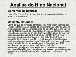 Analise do Hino NacionalElementos da natureza:Sol, Céu, Terra, Som do mar, luz do céu profundo e florão da América entre outras.Momento histórico:     Conta-se que os primeiros compassos do hino foram escritos, por Francisco Manuel, num balcão de um armarinho no Rio de Janeiro. A data precisa não é conhecida, mas se acredita que tenha sido no final de 1822 ou início de 1823. Naquele tempo o compositor usou como base os versos de Ovídio Saraiva de Carvalho e Silva e, por ocasião da abdicação de D. Pedro I (em 07/04/1831), o hino começou a se popularizar como o Hino Sete de Abril. Com a coroação de D Pedro II (em 1841) a letra sofreu alterações para exaltar o soberano brasileiro e a música se tornou mais conhecida entre a população. Ao ser proclamada a República (em 1889) aqueles que queriam apagar qualquer vestígio da monarquia, batalharam para a abertura de um concurso para a escolha do Hino Nacional, mas houve apelos por parte da imprensa e do povo, solicitando que o antigo hino fosse considerado o da Pátria. 