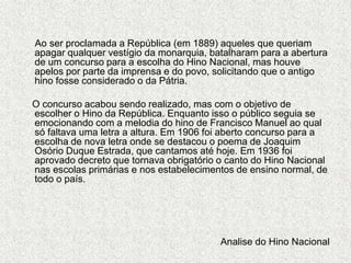      Ao ser proclamada a República (em 1889) aqueles que queriam apagar qualquer vestígio da monarquia, batalharam para a abertura de um concurso para a escolha do Hino Nacional, mas houve apelos por parte da imprensa e do povo, solicitando que o antigo hino fosse considerado o da Pátria.     O concurso acabou sendo realizado, mas com o objetivo de escolher o Hino da República. Enquanto isso o público seguia se emocionando com a melodia do hino de Francisco Manuel ao qual só faltava uma letra a altura. Em 1906 foi aberto concurso para a escolha de nova letra onde se destacou o poema de Joaquim Osório Duque Estrada, que cantamos até hoje. Em 1936 foi aprovado decreto que tornava obrigatório o canto do Hino Nacional nas escolas primárias e nos estabelecimentos de ensino normal, de todo o país.Analise do Hino Nacional