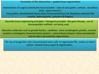 Correction of PDL destruction – guided tissue regeneration
Implantation of surgical substituted have included – tube of auto grafts ( cortical , cancellous
bone , bone marrow )
Auto grafts ( deminerlised freeze dried /freeze dried bone ) & alloplastic materials like
ceramic ,hydroxypatite , polymers & bioglass
Recently tissue engineering principles + biological principles like gene therapy , use of
biocompatible scaffolds are being used .
Bioactive molecules such as growth factors , cytokines , bone morphogenic protein , enamel
proteins ( amelogenin /enamel matrix protein ) , natural bone mineral induce periodontal
cells & help in periodontal regeneration .
The use of progenitor cells /mesenchymal stem cells to regenerate PDL comes as newer
option towards tissue repair & regeneration .
 