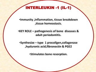 INTERLEUKIN -1 (IL-1)
•Immunity ,inflammation, tissue breakdown
,tissue homeostasis.
•KEY ROLE – pathogenesis of bone diseases &
adult periodontitis.
•Synthesize – type 1 procollgen,collagenase
,hyaluronic acid,fibronectin & PGE2
•Stimulates bone resorption.
 