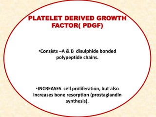 PLATELET DERIVED GROWTH
FACTOR( PDGF)
•Consists –A & B disulphide bonded
polypeptide chains.
•INCREASES cell proliferation, but also
increases bone resorption (prostaglandin
synthesis).
 