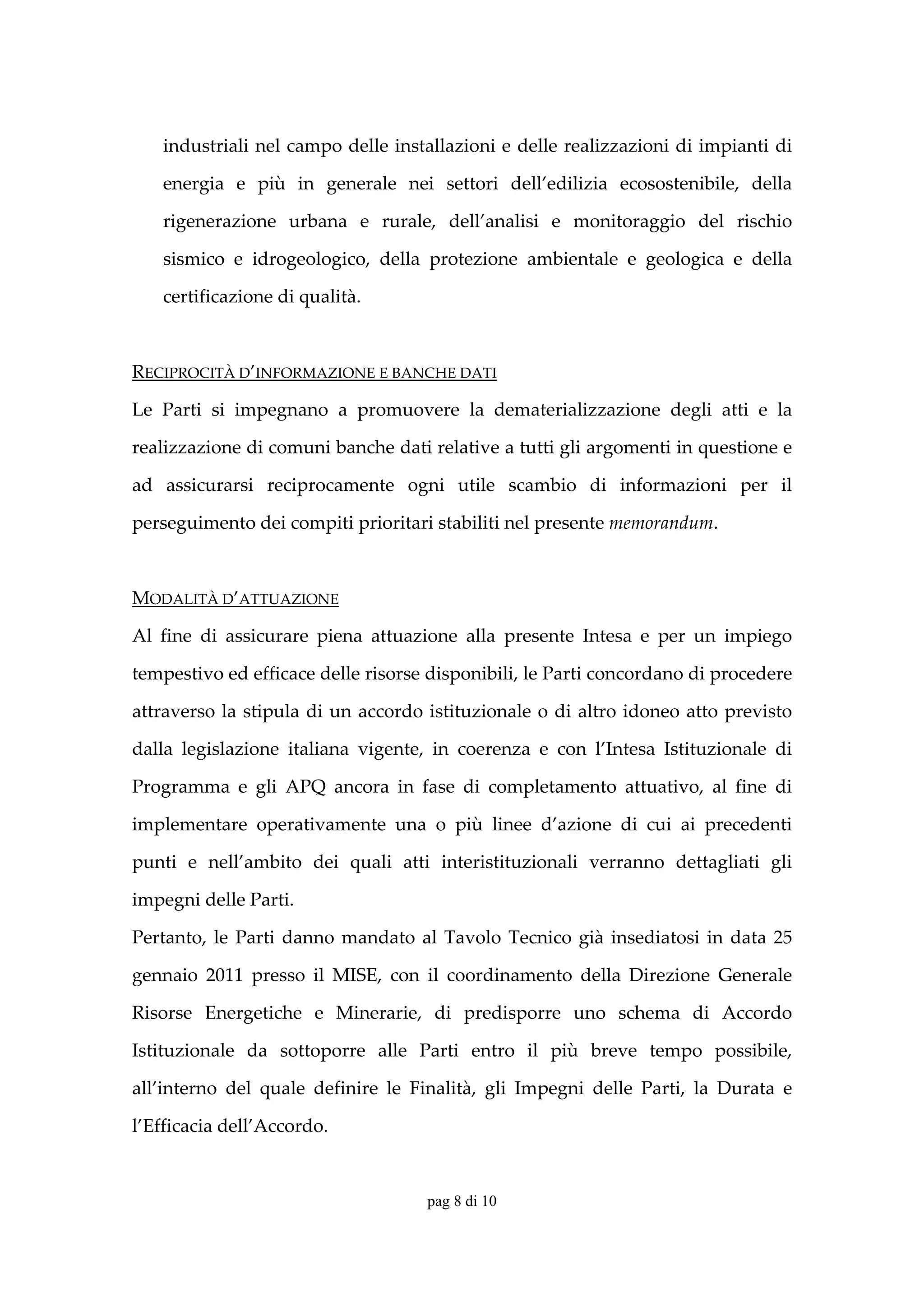 industriali nel campo delle installazioni e delle realizzazioni di impianti di 

    energia  e  più  in  generale  nei  settori  dell’edilizia  ecosostenibile,  della 

    rigenerazione  urbana  e  rurale,  dell’analisi  e  monitoraggio  del  rischio 

    sismico  e  idrogeologico,  della  protezione  ambientale  e  geologica  e  della 

    certificazione di qualità.  

 

RECIPROCITÀ D’INFORMAZIONE E BANCHE DATI 

Le  Parti  si  impegnano  a  promuovere  la  dematerializzazione  degli  atti  e  la 

realizzazione di comuni banche dati relative a tutti gli argomenti in questione e 

ad  assicurarsi  reciprocamente  ogni  utile  scambio  di  informazioni  per  il 

perseguimento dei compiti prioritari stabiliti nel presente memorandum. 

        

MODALITÀ D’ATTUAZIONE 

Al  fine  di  assicurare  piena  attuazione  alla  presente  Intesa  e  per  un  impiego 

tempestivo ed efficace delle risorse disponibili, le Parti concordano di procedere 

attraverso  la  stipula  di  un  accordo  istituzionale  o  di  altro  idoneo  atto  previsto 

dalla  legislazione  italiana  vigente,  in  coerenza  e  con  l’Intesa  Istituzionale  di 

Programma  e  gli  APQ  ancora  in  fase  di  completamento  attuativo,  al  fine  di 

implementare  operativamente  una  o  più  linee  d’azione  di  cui  ai  precedenti 

punti  e  nell’ambito  dei  quali  atti  interistituzionali  verranno  dettagliati  gli 

impegni delle Parti. 

Pertanto,  le  Parti  danno  mandato  al  Tavolo  Tecnico  già  insediatosi  in  data  25 

gennaio  2011  presso  il  MISE,  con  il  coordinamento  della  Direzione  Generale 

Risorse  Energetiche  e  Minerarie,  di  predisporre  uno  schema  di  Accordo 

Istituzionale  da  sottoporre  alle  Parti  entro  il  più  breve  tempo  possibile, 

all’interno  del  quale  definire  le  Finalità,  gli  Impegni  delle  Parti,  la  Durata  e 

l’Efficacia dell’Accordo.  


                                         pag 8 di 10
 