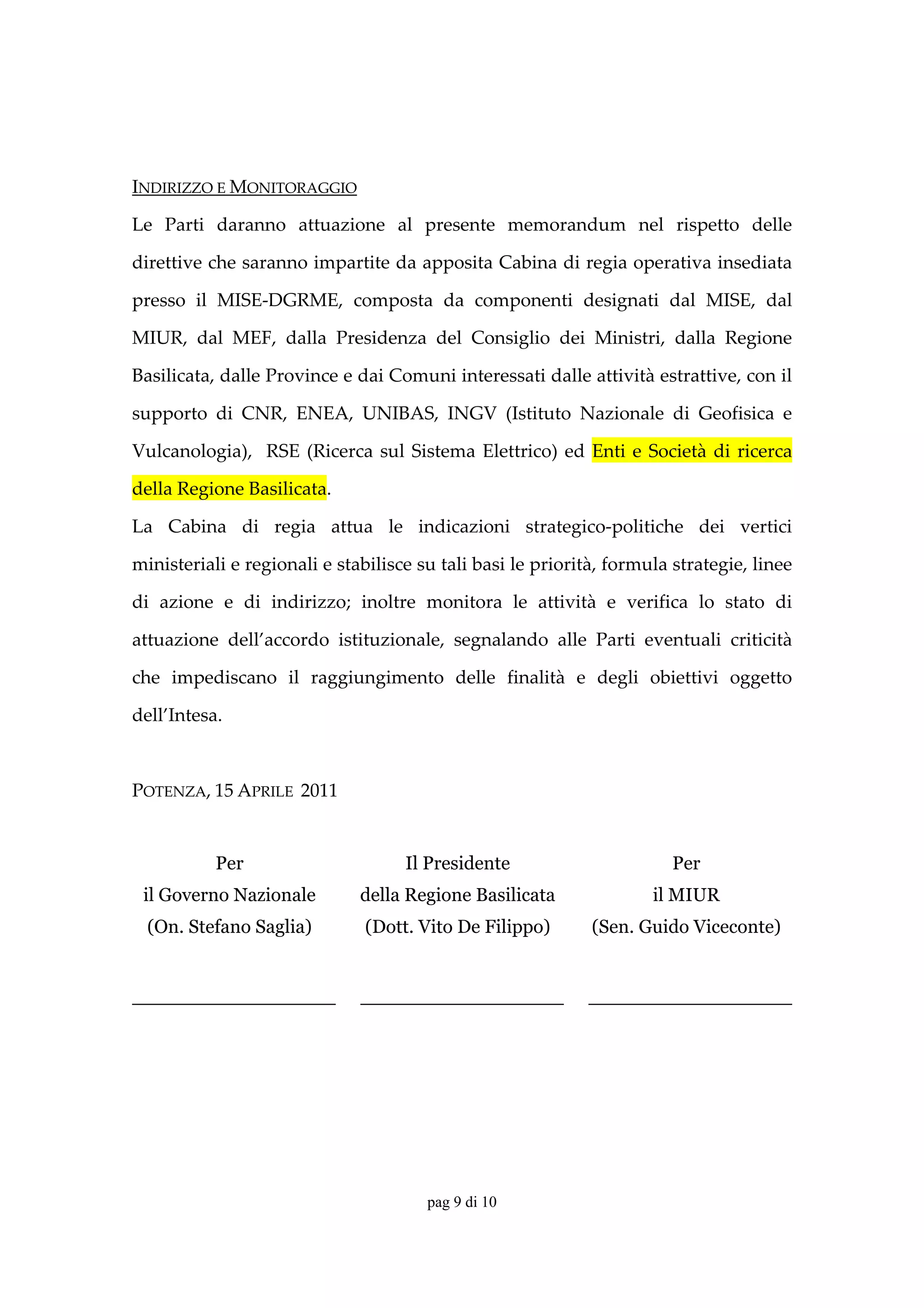INDIRIZZO E MONITORAGGIO 

Le  Parti  daranno  attuazione  al  presente  memorandum  nel  rispetto  delle 

direttive che saranno impartite da apposita Cabina di regia operativa insediata 

presso  il  MISE‐DGRME,  composta  da  componenti  designati  dal  MISE,  dal 

MIUR,  dal  MEF,  dalla  Presidenza  del  Consiglio  dei  Ministri,  dalla  Regione 

Basilicata, dalle Province e dai Comuni interessati dalle attività estrattive, con il 

supporto  di  CNR,  ENEA,  UNIBAS,  INGV  (Istituto  Nazionale  di  Geofisica  e 

Vulcanologia),    RSE  (Ricerca  sul  Sistema  Elettrico)  ed  Enti  e  Società  di  ricerca 

della Regione Basilicata. 

La  Cabina  di  regia  attua  le  indicazioni  strategico‐politiche  dei  vertici 

ministeriali e regionali e stabilisce su tali basi le priorità, formula strategie, linee 

di  azione  e  di  indirizzo;  inoltre  monitora  le  attività  e  verifica  lo  stato  di 

attuazione  dell’accordo  istituzionale,  segnalando  alle  Parti  eventuali  criticità 

che  impediscano  il  raggiungimento  delle  finalità  e  degli  obiettivi  oggetto 

dell’Intesa. 

 

POTENZA, 15 APRILE  2011 

 
            Per                       Il Presidente                        Per 
    il Governo Nazionale       della Regione Basilicata                 il MIUR 
    (On. Stefano Saglia)        (Dott. Vito De Filippo)         (Sen. Guido Viceconte) 
 
_________________              _________________               _________________




                                         pag 9 di 10
 