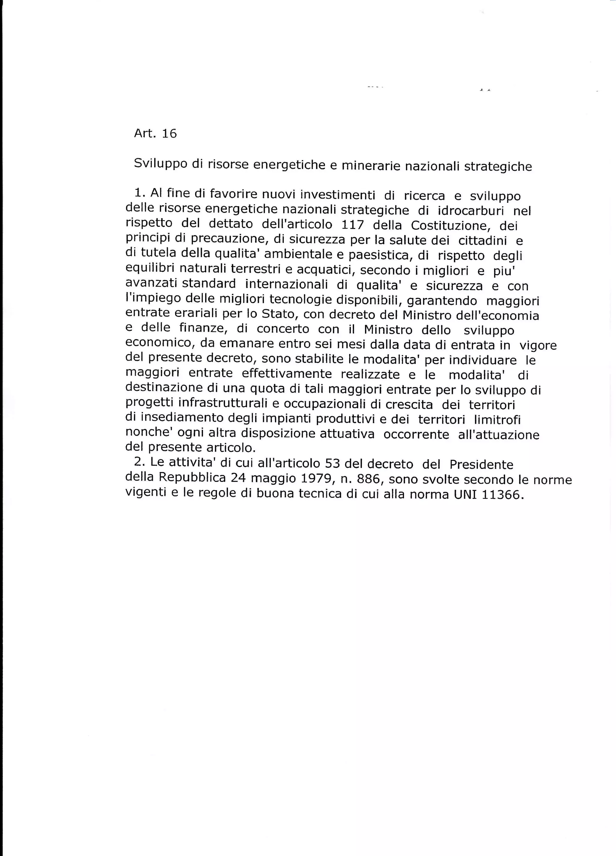 Art. 16
 Sviluppo di risorse energetiche e minerarie nazionati strategiche

 1. Al fine di favorire nuovi investimenti di ricerca e sviluppo
delle risorse energetiche nazionali strategiche di idrocarburi' nel
rispetto del dettato dell'articolo ]-L7 della costituzione, dei
principi di precauzione, di sicurezza per Ia salute dei cittadini e
di tutela della qualita' ambientate e paesistica, di rispetto degli
equilibri naturali terrestri e acquatici, secondo i migliori e piu,
avanzati standard internazionali di qualita' e sicurezza e con
I'impiego delle migliori tecnologie disponibili, garantendo maggiori
entrate erariali per lo Stato, con decreto del Ministro dell,economia
e delle finanze, di concerto con ir Ministro dello sviluppo
economico, da emanare entro sei mesi dalla data di entrata in vigore
del presente decreto, sono stabilite le modalita' per individuare le
maggiori entrate effettivamente realizzate e le modalita' di
destinazione di una quota di tali maggiori entrate per lo sviluppo di
progetti infrastrutturali e occupazionali di crescita dei territori
di insediamento degli impianti produttivi e dei territori limitrofi
nonche' ogni altra disposizione attuativa occorrente all'attuazione
del presente articolo.
  2. Le attivita' di cui all'articolo 53 del decreto del presidente
della Repubblica 24 maggio Lg7g, n. 886, sono svolte secondo le norme
vigenti e le regole di buona tecnica di cui alla norma UNI 11366.
 