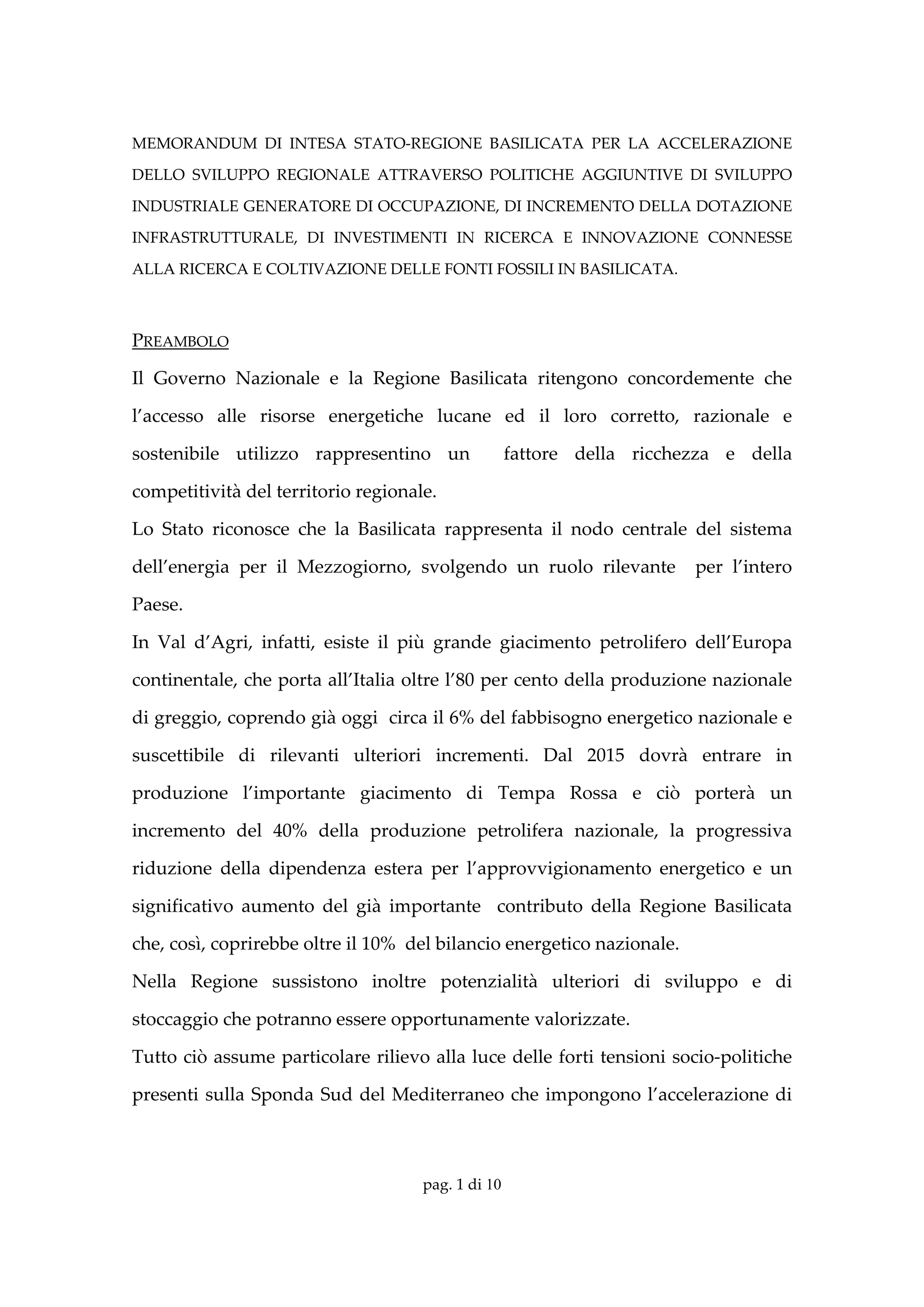 MEMORANDUM  DI  INTESA  STATO‐REGIONE  BASILICATA  PER  LA  ACCELERAZIONE 

DELLO  SVILUPPO  REGIONALE  ATTRAVERSO  POLITICHE  AGGIUNTIVE  DI  SVILUPPO 

INDUSTRIALE GENERATORE DI OCCUPAZIONE, DI INCREMENTO DELLA DOTAZIONE 

INFRASTRUTTURALE,  DI  INVESTIMENTI  IN  RICERCA  E  INNOVAZIONE  CONNESSE 

ALLA RICERCA E COLTIVAZIONE DELLE FONTI FOSSILI IN BASILICATA. 

 

PREAMBOLO 

Il  Governo  Nazionale  e  la  Regione  Basilicata  ritengono  concordemente  che 

l’accesso  alle  risorse  energetiche  lucane  ed  il  loro  corretto,  razionale  e 

sostenibile  utilizzo  rappresentino  un    fattore  della  ricchezza  e  della 

competitività del territorio regionale. 

Lo  Stato  riconosce  che  la  Basilicata  rappresenta  il  nodo  centrale  del  sistema 

dell’energia  per  il  Mezzogiorno,  svolgendo  un  ruolo  rilevante    per  l’intero 

Paese.  

In  Val  d’Agri,  infatti,  esiste  il  più  grande  giacimento  petrolifero  dell’Europa 

continentale, che porta all’Italia oltre l’80 per cento della produzione nazionale 

di greggio, coprendo già oggi  circa il 6% del fabbisogno energetico nazionale e 

suscettibile  di  rilevanti  ulteriori  incrementi.  Dal  2015  dovrà  entrare  in 

produzione  l’importante  giacimento  di  Tempa  Rossa  e  ciò  porterà  un 

incremento  del  40%  della  produzione  petrolifera  nazionale,  la  progressiva 

riduzione  della  dipendenza  estera  per  l’approvvigionamento  energetico  e  un 

significativo  aumento  del  già  importante    contributo  della  Regione  Basilicata 

che, così, coprirebbe oltre il 10%  del bilancio energetico nazionale. 

Nella  Regione  sussistono  inoltre  potenzialità  ulteriori  di  sviluppo  e  di 

stoccaggio che potranno essere opportunamente valorizzate.  

Tutto ciò assume particolare rilievo alla luce delle forti tensioni socio‐politiche 

presenti  sulla  Sponda  Sud  del  Mediterraneo  che  impongono  l’accelerazione  di 



                                       pag. 1 di 10
 