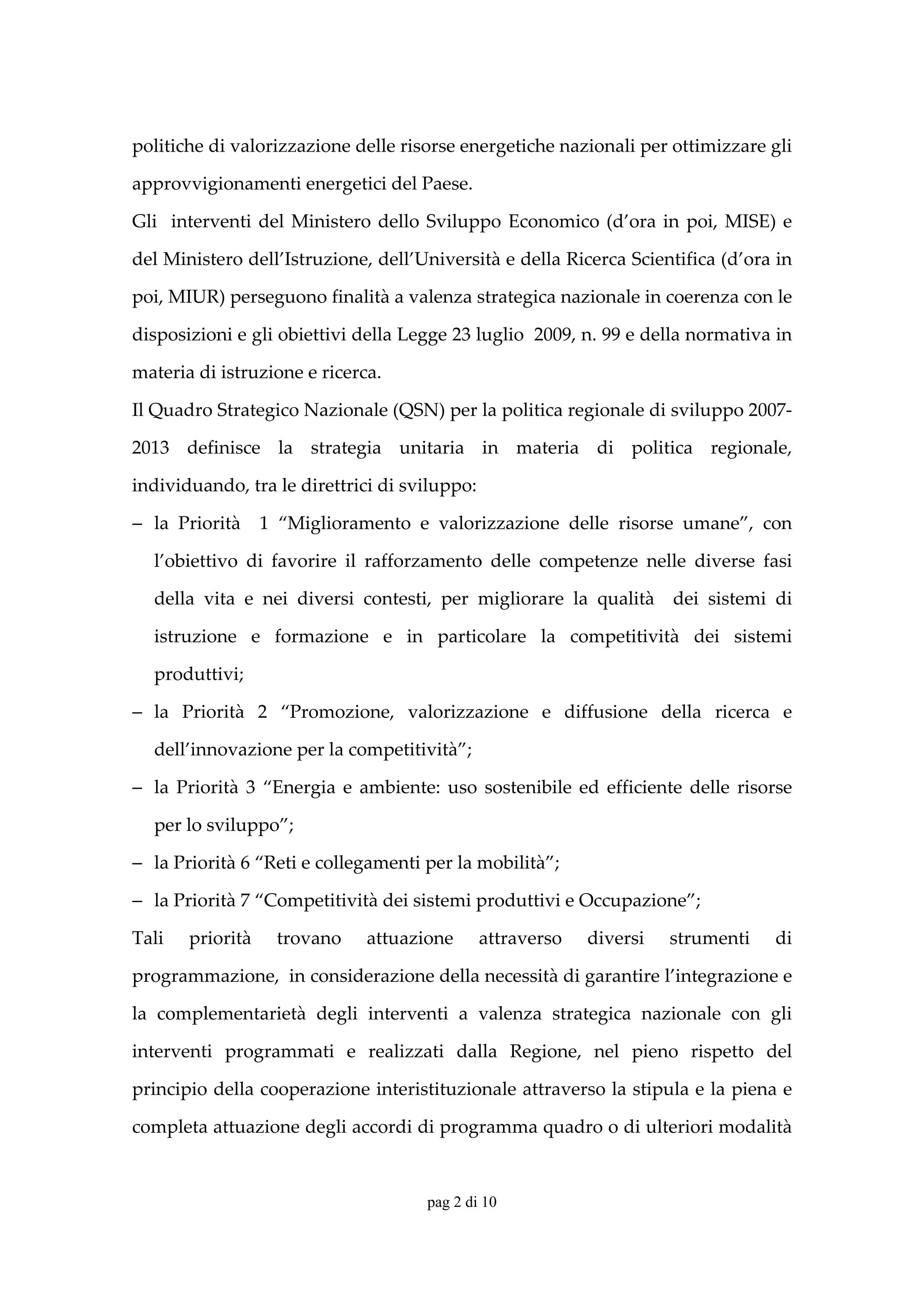 politiche di valorizzazione delle risorse energetiche nazionali per ottimizzare gli 

approvvigionamenti energetici del Paese. 

Gli    interventi  del  Ministero  dello  Sviluppo  Economico  (d’ora  in  poi,  MISE)  e 

del Ministero dell’Istruzione, dell’Università e della Ricerca Scientifica (d’ora in 

poi, MIUR) perseguono finalità a valenza strategica nazionale in coerenza con le 

disposizioni e gli obiettivi della Legge 23 luglio  2009, n. 99 e della normativa in 

materia di istruzione e ricerca. 

Il Quadro Strategico Nazionale (QSN) per la politica regionale di sviluppo 2007‐

2013  definisce  la  strategia  unitaria  in  materia  di  politica  regionale,

individuando, tra le direttrici di sviluppo:  

− la  Priorità    1  “Miglioramento  e  valorizzazione  delle  risorse  umane”,  con 

   l’obiettivo  di  favorire  il  rafforzamento  delle  competenze  nelle  diverse  fasi 

   della  vita  e  nei  diversi  contesti,  per  migliorare  la  qualità    dei  sistemi  di 

   istruzione  e  formazione  e  in  particolare  la  competitività  dei  sistemi 

   produttivi;  

− la  Priorità  2  “Promozione,  valorizzazione  e  diffusione  della  ricerca  e 

   dell’innovazione per la competitività”;  

− la  Priorità  3  “Energia  e  ambiente:  uso  sostenibile  ed  efficiente  delle  risorse 

   per lo sviluppo”;  

− la Priorità 6 “Reti e collegamenti per la mobilità”;  

− la Priorità 7 “Competitività dei sistemi produttivi e Occupazione”; 

Tali    priorità    trovano     attuazione       attraverso    diversi     strumenti     di 

programmazione,  in considerazione della necessità di garantire l’integrazione e 

la  complementarietà  degli  interventi  a  valenza  strategica  nazionale  con  gli 

interventi  programmati  e  realizzati  dalla  Regione,  nel  pieno  rispetto  del 

principio della cooperazione interistituzionale attraverso la stipula e la piena e 

completa attuazione degli accordi di programma quadro o di ulteriori modalità 


                                         pag 2 di 10
 