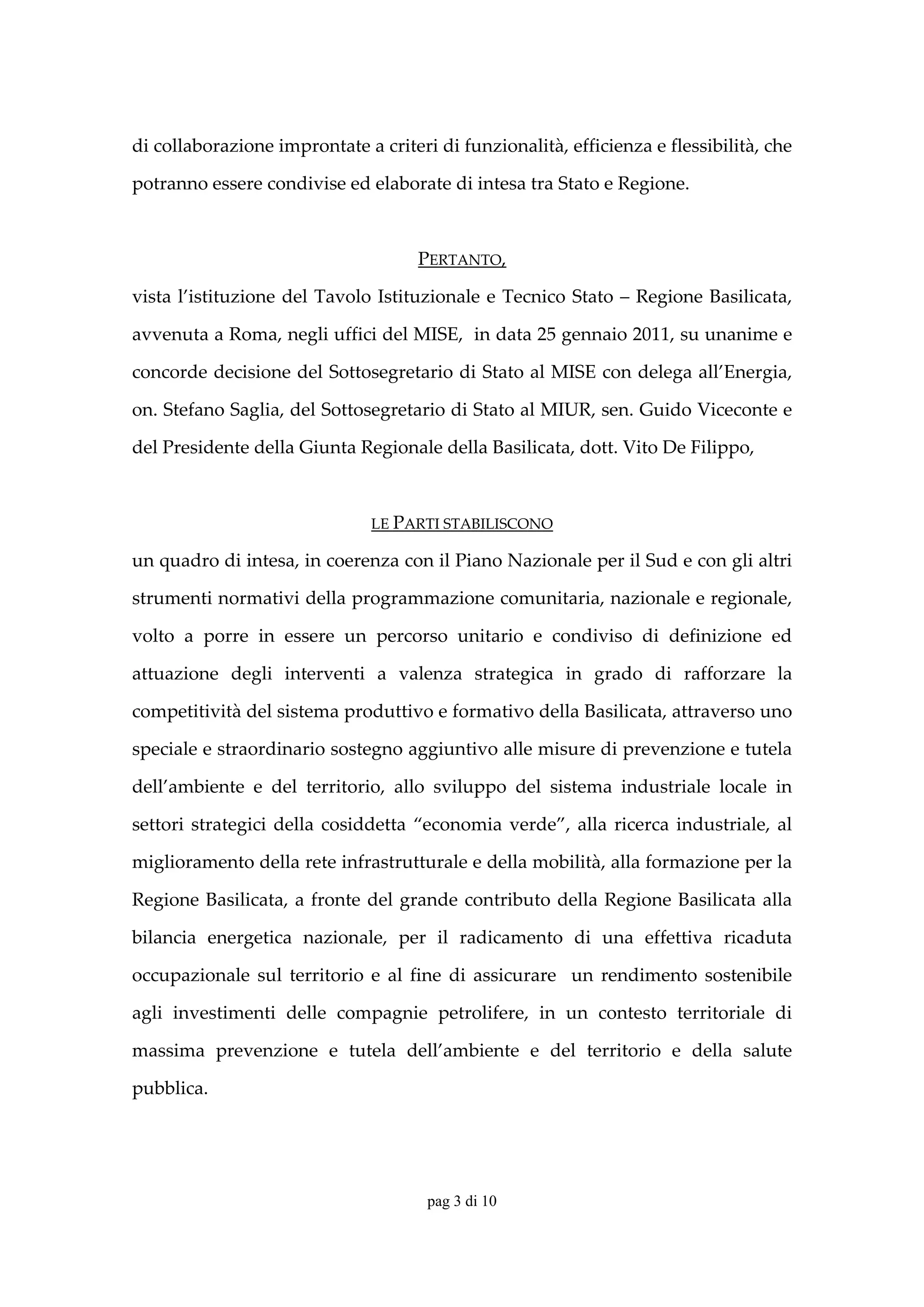 di collaborazione improntate a criteri di funzionalità, efficienza e flessibilità, che 

potranno essere condivise ed elaborate di intesa tra Stato e Regione. 

 

                                        PERTANTO, 

vista  l’istituzione  del  Tavolo  Istituzionale  e  Tecnico  Stato  –  Regione  Basilicata, 

avvenuta a Roma, negli uffici del MISE,  in data 25 gennaio 2011, su unanime e 

concorde decisione del Sottosegretario di Stato al MISE con delega all’Energia, 

on. Stefano Saglia, del Sottosegretario di Stato al MIUR, sen. Guido Viceconte e 

del Presidente della Giunta Regionale della Basilicata, dott. Vito De Filippo,  

 

                                 LE PARTI STABILISCONO 

un quadro di intesa, in coerenza con il Piano Nazionale per il Sud e con gli altri 

strumenti normativi della programmazione comunitaria, nazionale e regionale, 

volto  a  porre  in  essere  un  percorso  unitario  e  condiviso  di  definizione  ed 

attuazione  degli  interventi  a  valenza  strategica  in  grado  di  rafforzare  la 

competitività del sistema produttivo e formativo della Basilicata, attraverso uno 

speciale e straordinario sostegno aggiuntivo alle misure di prevenzione e tutela 

dell’ambiente  e  del  territorio,  allo  sviluppo  del  sistema  industriale  locale  in 

settori  strategici  della  cosiddetta  “economia  verde”,  alla  ricerca  industriale,  al 

miglioramento della rete infrastrutturale e della mobilità, alla formazione per la 

Regione  Basilicata,  a  fronte  del  grande  contributo  della  Regione  Basilicata  alla 

bilancia  energetica  nazionale,  per  il  radicamento  di  una  effettiva  ricaduta 

occupazionale  sul  territorio  e  al  fine  di  assicurare    un  rendimento  sostenibile 

agli  investimenti  delle  compagnie  petrolifere,  in  un  contesto  territoriale  di 

massima  prevenzione  e  tutela  dell’ambiente  e  del  territorio  e  della  salute 

pubblica.  

 


                                         pag 3 di 10
 