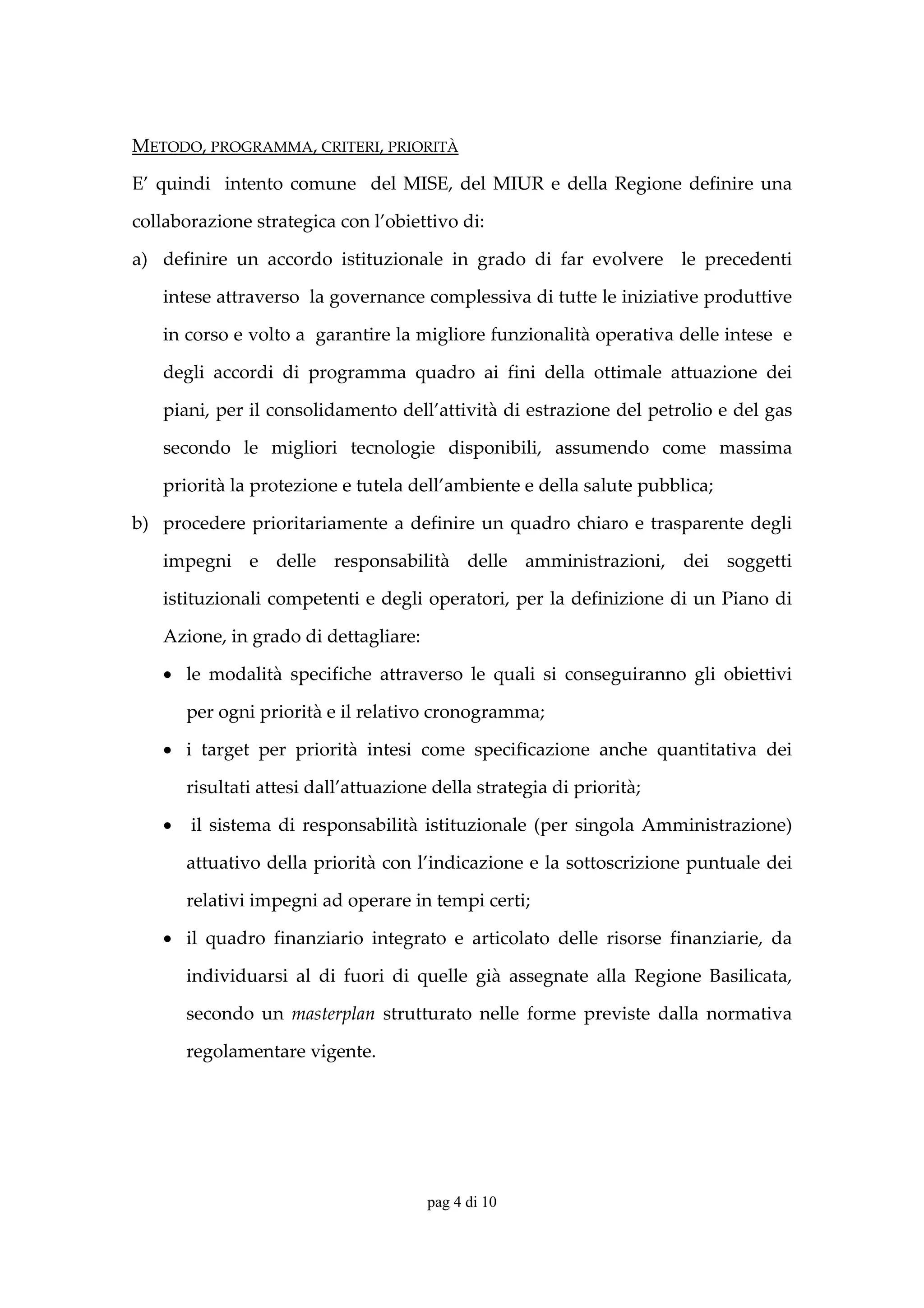METODO, PROGRAMMA, CRITERI, PRIORITÀ 

E’  quindi    intento  comune    del  MISE,  del  MIUR  e  della  Regione  definire  una 

collaborazione strategica con l’obiettivo di: 

a) definire  un  accordo  istituzionale  in  grado  di  far  evolvere    le  precedenti 

    intese attraverso  la governance complessiva di tutte le iniziative produttive 

    in corso e volto a  garantire la migliore funzionalità operativa delle intese  e 

    degli  accordi  di  programma  quadro  ai  fini  della  ottimale  attuazione  dei 

    piani, per il consolidamento dell’attività di estrazione del petrolio e del gas 

    secondo  le  migliori  tecnologie  disponibili,  assumendo  come  massima 

    priorità la protezione e tutela dell’ambiente e della salute pubblica; 

b) procedere  prioritariamente  a  definire  un  quadro  chiaro  e  trasparente  degli 

    impegni  e  delle  responsabilità  delle  amministrazioni,  dei  soggetti 

    istituzionali competenti e degli operatori, per la definizione di un Piano di 

    Azione, in grado di dettagliare:  

    • le  modalità  specifiche  attraverso  le  quali  si  conseguiranno  gli  obiettivi 

       per ogni priorità e il relativo cronogramma;  

    • i  target  per  priorità  intesi  come  specificazione  anche  quantitativa  dei 

       risultati attesi dall’attuazione della strategia di priorità;  

    •  il  sistema  di  responsabilità  istituzionale  (per  singola  Amministrazione) 

       attuativo della priorità con l’indicazione e la sottoscrizione puntuale dei 

       relativi impegni ad operare in tempi certi; 

    • il  quadro  finanziario  integrato  e  articolato  delle  risorse  finanziarie,  da 

       individuarsi  al  di  fuori  di  quelle  già  assegnate  alla  Regione  Basilicata, 

       secondo  un  masterplan  strutturato  nelle  forme  previste  dalla  normativa 

       regolamentare vigente. 




                                        pag 4 di 10
 