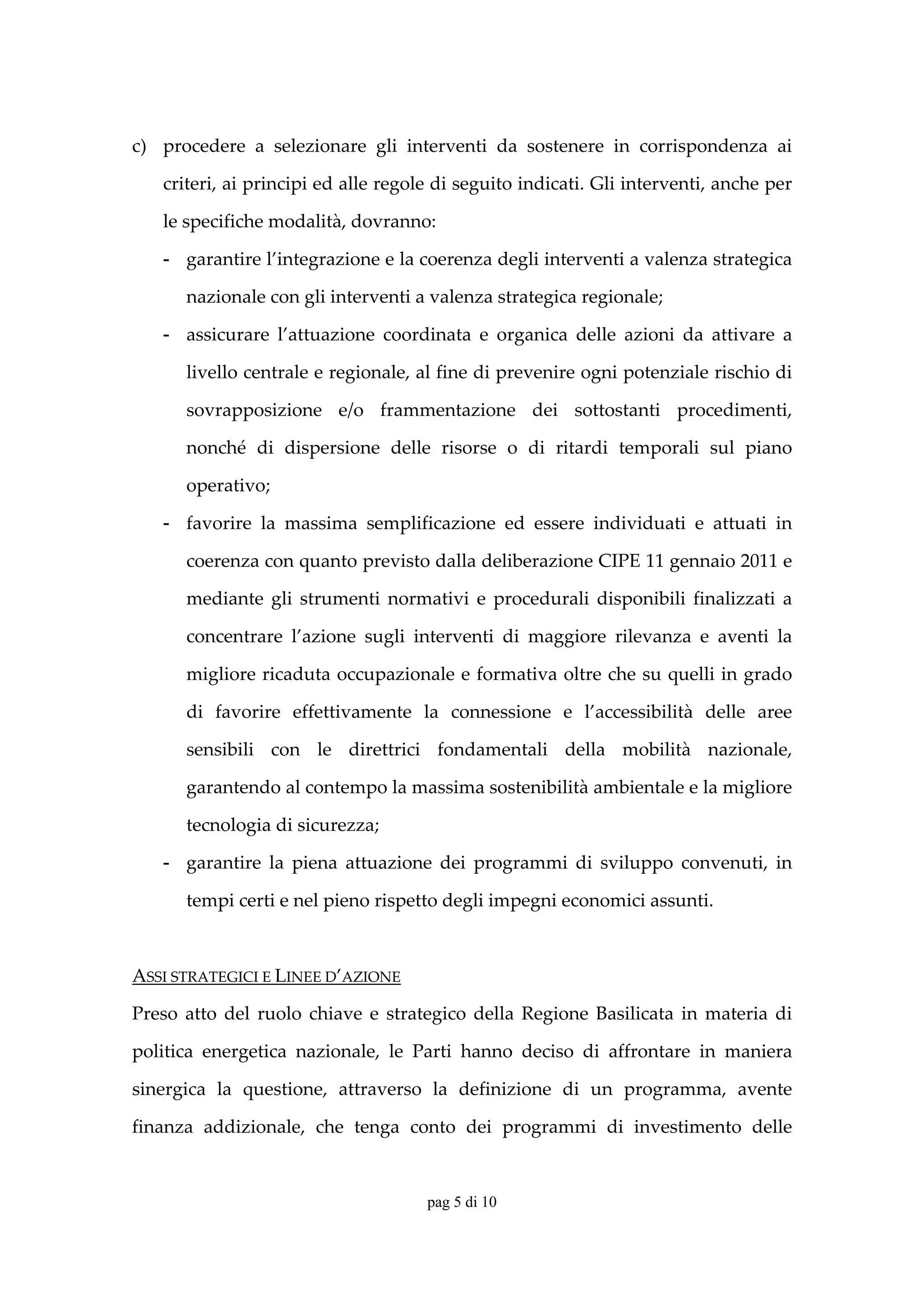 c) procedere  a  selezionare  gli  interventi  da  sostenere  in  corrispondenza  ai 

    criteri, ai principi ed alle regole di seguito indicati. Gli interventi, anche per 

    le specifiche modalità, dovranno: 

    - garantire l’integrazione e la coerenza degli interventi a valenza strategica 

       nazionale con gli interventi a valenza strategica regionale; 

    - assicurare  l’attuazione  coordinata  e  organica  delle  azioni  da  attivare  a 

       livello centrale e regionale, al fine di prevenire ogni potenziale rischio di 

       sovrapposizione  e/o  frammentazione  dei  sottostanti  procedimenti, 

       nonché  di  dispersione  delle  risorse  o  di  ritardi  temporali  sul  piano 

       operativo; 

    - favorire  la  massima  semplificazione  ed  essere  individuati  e  attuati  in 

       coerenza con quanto previsto dalla deliberazione CIPE 11 gennaio 2011 e 

       mediante  gli  strumenti  normativi  e  procedurali  disponibili  finalizzati  a 

       concentrare  l’azione  sugli  interventi  di  maggiore  rilevanza  e  aventi  la 

       migliore ricaduta occupazionale e formativa oltre che su quelli in grado 

       di  favorire  effettivamente  la  connessione  e  l’accessibilità  delle  aree 

       sensibili  con  le  direttrici  fondamentali  della  mobilità  nazionale, 

       garantendo al contempo la massima sostenibilità ambientale e la migliore 

       tecnologia di sicurezza; 

    - garantire  la  piena  attuazione  dei  programmi  di  sviluppo  convenuti,  in 

       tempi certi e nel pieno rispetto degli impegni economici assunti. 

        

ASSI STRATEGICI E LINEE D’AZIONE 

Preso  atto  del  ruolo  chiave  e  strategico  della  Regione  Basilicata  in  materia  di 

politica  energetica  nazionale,  le  Parti  hanno  deciso  di  affrontare  in  maniera 

sinergica  la  questione,  attraverso  la  definizione  di  un  programma,  avente  

finanza  addizionale,  che  tenga  conto  dei  programmi  di  investimento  delle 


                                        pag 5 di 10
 