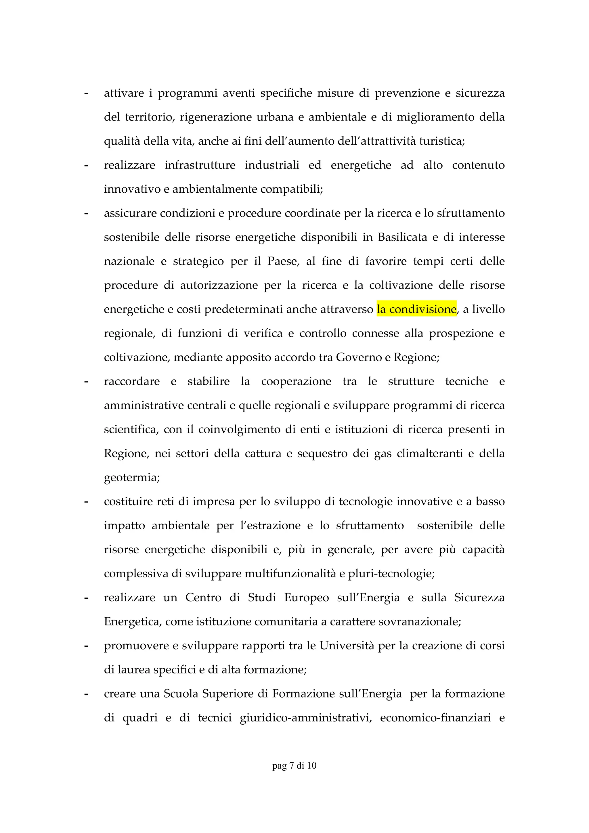 -   attivare  i  programmi  aventi  specifiche  misure  di  prevenzione  e  sicurezza 

    del  territorio,  rigenerazione  urbana  e  ambientale  e  di  miglioramento  della 

    qualità della vita, anche ai fini dell’aumento dell’attrattività turistica; 

-   realizzare  infrastrutture  industriali  ed  energetiche  ad  alto  contenuto 

    innovativo e ambientalmente compatibili; 

-   assicurare condizioni e procedure coordinate per la ricerca e lo sfruttamento 

    sostenibile  delle  risorse  energetiche  disponibili  in  Basilicata  e  di  interesse 

    nazionale  e  strategico  per  il  Paese,  al  fine  di  favorire  tempi  certi  delle 

    procedure  di  autorizzazione  per  la  ricerca  e  la  coltivazione  delle  risorse 

    energetiche e costi predeterminati anche attraverso la condivisione, a livello 

    regionale,  di  funzioni  di  verifica  e  controllo  connesse  alla  prospezione  e 

    coltivazione, mediante apposito accordo tra Governo e Regione; 

-   raccordare  e  stabilire  la  cooperazione  tra  le  strutture  tecniche  e 

    amministrative centrali e quelle regionali e sviluppare programmi di ricerca 

    scientifica,  con  il  coinvolgimento  di  enti  e  istituzioni  di  ricerca  presenti  in 

    Regione,  nei  settori  della  cattura  e  sequestro  dei  gas  climalteranti  e  della 

    geotermia; 

-   costituire reti di impresa per lo sviluppo di tecnologie innovative e a basso 

    impatto  ambientale  per  l’estrazione  e  lo  sfruttamento    sostenibile  delle 

    risorse  energetiche  disponibili  e,  più  in  generale,  per  avere  più  capacità 

    complessiva di sviluppare multifunzionalità e pluri‐tecnologie; 

-   realizzare  un  Centro  di  Studi  Europeo  sull’Energia  e  sulla  Sicurezza 

    Energetica, come istituzione comunitaria a carattere sovranazionale; 

-   promuovere e sviluppare rapporti tra le Università per la creazione di corsi 

    di laurea specifici e di alta formazione; 

-   creare una Scuola Superiore di Formazione sull’Energia  per la formazione 

    di  quadri  e  di  tecnici  giuridico‐amministrativi,  economico‐finanziari  e 


                                         pag 7 di 10
 