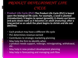 PRODUCT DEVELPOMENT LIFE
CYCLE
 Product Life Cycle (PLC):The Product Life Cycle (PLC) is based
upon the biological life cycle. For example, a seed is planted
(introduction); it begins to sprout (growth); it shoots out leaves
and puts down roots as it becomes an adult (maturity); after a
long period as an adult the plant begins to shrink and die out
(decline).
 Each product may have a different life cycle
 PLC determines revenue earned
 Contributes to strategic marketing planning
 May help the firm to identify when
a product needs support, redesign, reinvigorating, withdrawal,
etc.
 May help in new product development planning
 May help in forecasting and managing cash flow
 