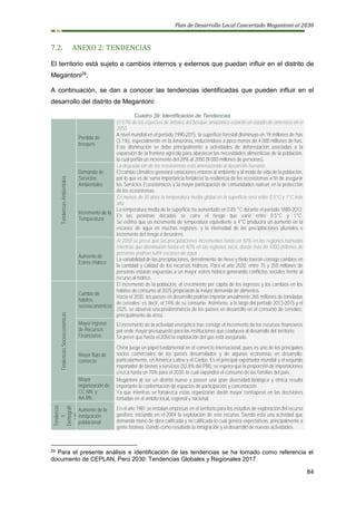 Plan de Desarrollo Local Concertado Megantoni al 2030
84
7.2. ANEXO 2: TENDENCIAS
El territorio está sujeto a cambios internos y externos que puedan influir en el distrito de
Megantoni29
.
A continuación, se dan a conocer las tendencias identificadas que pueden influir en el
desarrollo del distrito de Megantoni:
Cuadro 39: Identificación de Tendencias
Tendencias
Ambientales
Perdida de
bosques
El 57% de las especies de árboles del bosque amazónico estarán en estado de amenaza en el
2050.
A nivel mundial en el periodo 1990-2015, la superficie forestal disminuyo en 19 millones de has
(3.1%), especialmente en la Amazonía, reduciéndose a poco menos de 4 000 millones de has.
Esta disminución se debe principalmente a actividades de deforestación asociadas a la
expansión de la frontera agrícola para abastecer las necesidades alimenticias de la población,
la cual perfila un incremento del 28% al 2050 (9.000 millones de personas).
Demanda de
Servicios
Ambientales
La degradación de los ecosistemas está amenazando al desarrollo humano.
El cambio climático generará variaciones entorno al ambiente y al modo de vida de la población,
por lo que es de suma importancia fortalecer la resiliencia de los ecosistemas a fin de asegurar
los Servicios Ecosistémicos y la mayor participación de comunidades nativas en la protección
de los ecosistemas.
Incremento de la
Temperatura
En menos de 30 años la temperatura media global en la superficie será entre 0.5°C y 1°C más
alta
La temperatura media de la superficie ha aumentado en 0.85 °C durante el período 1880-2012.
En las próximas décadas se corre el riesgo que varié entre 0.5°C y 1°C.
Se estima que un incremento de temperatura equivalente a 4°C producirá un aumentó en la
escasez de agua en muchas regiones, y la intensidad de las precipitaciones pluviales e
incremento del riesgo a desastres.
Aumento de
Estrés Hídrico
Al 2050 se prevé que las precipitaciones incrementen hasta en 50% en las regiones húmedas
mientras que disminuirán hasta en 40% en las regiones seca, donde más de 1000 millones de
personas podrían sufrir escasez de agua
La variabilidad de las precipitaciones, derretimiento de nieve y hielo traerán consigo cambios en
la cantidad y calidad de los recursos hídricos. Para el año 2020, entre 75 y 250 millones de
personas estarán expuestas a un mayor estrés hídrico generando conflictos sociales frente al
recurso al hídrico.
Tendencias
Socioeconómicas
Cambio de
hábitos
socioeconómicos
El incremento de la población, el crecimiento per cápita de los ingresos y los cambios en los
hábitos de consumo al 2025 propiciarán la mayor demanda de alimentos.
Hacia el 2030, los países en desarrollo podrían importar anualmente 265 millones de toneladas
de cereales; es decir, el 14% de su consumo. Asimismo, a lo largo del periodo 2013-2015 y el
2025, se observa una predominancia de los países en desarrollo en el consumo de cereales;
principalmente de arroz.
Mayor ingreso
de Recursos
Financieros
El incremento de la actividad energética trae consigo el incremento de los recursos financieros
por ende mayor presupuesto para las instituciones que coadyuva al desarrollo del territorio.
Se prevé que hasta el 2050 la explotación del gas está asegurada.
Mayor flujo de
comercio
China juega un papel fundamental en el comercio internacional, pues es uno de los principales
socios comerciales de los países desarrollados y de algunas economías en desarrollo,
particularmente, en América Latina y el Caribe. Es el principal exportador mundial y el segundo
importador de bienes y servicios (52,8% del PBI), se espera que la proporción de importaciones
crezca hasta un 70% para el 2030, lo cual expandirá el consumo de las familias del país.
Mayor
organización de
CC.NN. y
AA.RR.
Megantoni al ser un distrito nuevo y poseer una gran diversidad biológica y étnica resulta
importante la conformación de espacios de participación y concertación.
Ya que mientras se fortalezca estas organizarán darán mayor contrapeso en las decisiones
tomadas en el ámbito local, regional y nacional.
Tendencia
s
Demográfi
cas
Aumento de la
inmigración
poblacional
En el año 1981 se instalan empresas en el territorio para los estudios de exploración del recurso
gasífero, iniciando en el 2004 la explotación de este recurso. Siendo esta una actividad que
demanda mano de obra calificada y no calificada lo cual genera expectativas, principalmente a
gente foránea. Dando como resultado la inmigración y el desarrollo de nuevas actividades.
29 Para el presente análisis e identificación de las tendencias se ha tomado como referencia el
documento de CEPLAN, Perú 2030: Tendencias Globales y Regionales 2017.
 