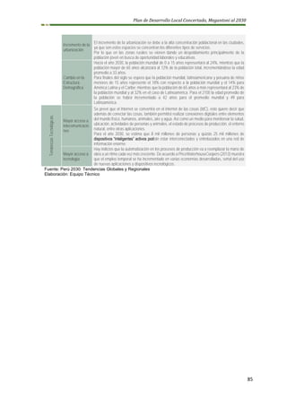 Plan de Desarrollo Local Concertado, Megantoni al 2030
85
Incremento de la
urbanización
El incremento de la urbanización se debe a la alta concentración poblacional en las ciudades,
ya que son estos espacios se concentran los diferentes tipos de servicios.
Por lo que en las zonas rurales se vienen dando un despoblamiento principalmente de la
población joven en busca de oportunidad laborales y educativas.
Cambio en la
Estructura
Demográfica
Hacia el año 2030, la población mundial de 0 a 15 años representará al 24%, mientras que la
población mayor de 65 años alcanzará al 12% de la población total, incrementándose la edad
promedio a 33 años.
Para finales del siglo se espera que la población mundial, latinoamericana y peruana de niños
menores de 15 años represente el 18% con respecto a la población mundial y el 14% para
América Latina y el Caribe; mientras que la población de 65 años a más representará al 23% de
la población mundial y al 32% en el caso de Latinoamérica. Para el 2100 la edad promedio de
la población se habrá incrementado a 42 años para el promedio mundial y 49 para
Latinoamérica.
Tendencias
Tecnológicas
Mayor acceso a
telecomunicacio
nes
Se prevé que el Internet se convertirá en el internet de las cosas (IdC), esto quiere decir que
además de conectar las cosas, también permitirá realizar conexiones digitales entre elementos
del mundo físico, humanos, animales, aire y agua. Así como un medio para monitorear la salud,
ubicación, actividades de personas y animales, el estado de procesos de producción, el entorno
natural, entre otras aplicaciones.
Para el año 2030, se estima que 8 mil millones de personas y quizás 25 mil millones de
dispositivos “inteligentes” activos podrán estar interconectados y entrelazados en una red de
información enorme.
Mayor acceso a
tecnología
Hay indicios que la automatización en los procesos de producción va a reemplazar la mano de
obra a un ritmo cada vez más creciente. De acuerdo a PriceWaterhouseCoopers (2013) muestra
que el empleo temporal se ha incrementado en varias economías desarrolladas, señal del uso
de nuevas aplicaciones y dispositivos tecnológicos.
Fuente: Perú 2030: Tendencias Globales y Regionales
Elaboración: Equipo Técnico
 