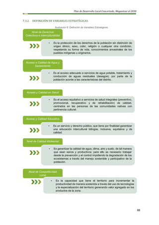 Plan de Desarrollo Local Concertado, Megantoni al 2030
88
7.3.2. DEFINICIÓN DE VARIABLES ESTRATÉGICAS
Ilustración 6: Definición de Variables Estratégicas
Nivel de Derechos
Colectivos e Interculturalidad
• Es la protección de los derechos de la población sin distinción de
origen étnico, sexo, color, religión o cualquier otra condición,
respetando su forma de vida, conocimientos ancestrales de los
pueblos indígenas u originarios.
Acceso y Calidad en Salud
• Es el acceso equitativo a servicios de salud integrales (preventivo,
promocional, recuperativo y de rehabilitación) de calidad,
centrados en las personas de las comunidades nativas con
pertinencia cultural.
Acceso y Calidad Educativa
• Es un servicio y derecho público, que tiene por finalidad garantizar
una educación intercultural bilingüe, inclusiva, equitativa y de
calidad.
Nivel de Calidad Ambiental
• Es garantizar la calidad de agua, clima, aire y suelo, de tal manera
que sean sanos y productivos; para ello es necesario trabajar
desde la prevención y el control impidiendo la degradación de los
ecosistemas a través del manejo sostenible y participativo de la
población.
Nivel de Competitividad
Local
• Es la capacidad que tiene el territorio para incrementar la
productividad de manera sostenida a través del uso de tecnologías
y la especialización del territorio generando valor agregado en los
productos de la zona.
Acceso a Calidad de Agua y
Saneamiento
• Es el acceso adecuado a servicios de agua potable, tratamiento y
conducción de aguas residuales (desagüe), por parte de la
población acorde a las características del distrito.
 
