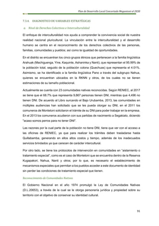 Plan de Desarrollo Local Concertado Megantoni al 2030
91
7.3.4. DIAGNOSTICO DE VARIABLES ESTRATÉGICAS
a. Nivel de Derechos Colectivos e Interculturalidad
El enfoque de interculturalidad nos ayuda a comprender la convivencia social de nuestra
realidad nacional pluricultural. La vinculación entre la interculturalidad y el desarrollo
humano se centra en el reconocimiento de los derechos colectivos de las personas,
familias, comunidades y pueblos; así como la igualdad de oportunidades.
En el distrito se encuentran los cinco grupos étnicos que pertenecen a la familia lingüística
Arahuak (Machiguenga, Yine, Kaquinte, Ashaninka y Nanti), que representan el 95.99% de
la población total, seguido de la población colona (Quechuas) que representa el 4.01%.
Asimismo, se ha identificado a la familia lingüística Pano a través del subgrupo Nahua,
quienes se encuentran ubicados en la RKNN y otros, de los cuales no se tienen
estimaciones de su tamaño poblacional.
Actualmente se cuenta con 23 comunidades nativas reconocidas. Según RENIEC, al 2017
se tiene que el 68.7% que representa 9,867 personas tienen DNI, mientras que 4,496 no
tienen DNI. De acuerdo al Libro surcando el Bajo Urubamba, 2013, las comunidades en
múltiples audiencias han solicitado que se les pueda otorgar su DNI, en el 2011 los
comuneros de Montetoni solicitaron el trámite de su DNI para poder trabajar en la empresa.
En el 2013 los comuneros acudieron con sus partidas de nacimiento a Segakiato, diciendo
"acaso somos perros para no tener DNI".
Las razones por la cual parte de la población no tiene DNI, tiene que ver con el acceso a
las oficinas de RENIEC, ya que para realizar los trámites deben trasladarse hasta
Quillabamba, generando en ellos altos costos y tiempo, además de los inadecuados
servicios brindados ya que carecen de carácter intercultural.
Por otro lado, se tiene los protocolos de intervención en comunidades en “aislamiento o
tratamiento especial”, como es el caso de Montetoni que se encuentra dentro de la Reserva
Kugapakori, Nahua, Nanti y otros; por lo que, es necesario el establecimiento de
mecanismos especiales que permitan a los pueblos acceder a este documento de identidad
sin perder las condiciones de tratamiento especial que tienen.
Reconocimiento de Comunidades Nativas
El Gobierno Nacional en el año 1974 promulgó la Ley de Comunidades Nativas
(D.L.20653), a través de la cual se le otorga personería jurídica y propiedad sobre su
territorio con el objetivo de conservar su identidad cultural.
 