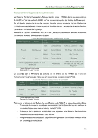 Plan de Desarrollo Local Concertado, Megantoni al 2030
94
Reserva Territorial Kugapakori, Nahua, Nanti y otros
La Reserva Territorial Kugapakori, Nahua, Nanti y otros – RTKNN, tiene una extensión de
4,438.87 km2
de los cuales 3,968.83 km2
se encuentran dentro del distrito de Megantoni.
En el distrito existen tanto en la margen derecha como izquierda del río Urubamba,
poblaciones asentadas en diversos grados de aislamiento. La mayoría de estas familias
pertenecen a la etnia Machiguenga.
Mediante el Decreto Supremo N° 001-2014-MC., se reconoce como un territorio multiétnico
tal como se muestra en el siguiente cuadro:
Cuadro 44: Pueblos reconocidos al interior de la RTKNN
Familia Lingüística Pueblo
Sub
Grupo
Situación Ubicación
Arawak Machiguenga
Nanti Contacto Inicial Camisea, Cashiriari y Timpia
Nanti Contacto Inicial Alto Timpia y Alto Camisea
Kirineri Contacto Inicial Alto Paquiria
Pano Yora Nahua Contacto Inicial Mishagua
Otros cuya pertenencia étnica no se ha
identificado
Aislamiento
Límites de la RTKNN con el
PN Manu, PN Alto Purus, SN
Megantoni
Fuente: Ministerio de Cultura
Elaboración: Equipo Técnico
De acuerdo con el Ministerio de Cultura, en el ámbito de la RTKNN se reconocen
formalmente tres grupos de indígenas en situación de contacto inicial (PICI):
Cuadro 45: PICI reconocidos al interior de la RTKNN
Familia
Lingüística
Pueblo Sub Grupo Situación Cuenca
Arawak Machiguenga
Nanti Contacto Inicial Camisea, Cashiriari y Timpia
Kirineri Contacto Inicial Alto Paquiria
Pano Yora Nahua Contacto Inicial Mishagua
Fuente: Ministerio de Cultura
Elaboración: Equipo Técnico
Asimismo, el Ministerio de Cultura, ha identificado en la RKNNT la siguiente problemática:
- Presencia de mercurio en valores que exceden los límites máximos en parte de la
población Nahua asentado al interior de la RTKNN.
- Presencia de foráneos no autorizados que ingresan a la Reserva Territorial con
fines extractivos maderables a baja escala.
- Programas sociales dirigidos a los pueblos indígenas en situación de contacto inicial
sin un enfoque intercultural.
 