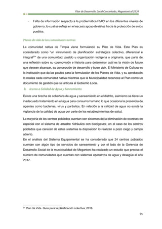 Plan de Desarrollo Local Concertado, Megantoni al 2030
95
- Falta de información respecto a la problemática PIACI en los diferentes niveles de
gobierno, lo cual se refleja en el escaso apoyo de éstos hacia la protección de estos
pueblos.
Planes de vida de las comunidades nativas
La comunidad nativa de Timpia viene formulando su Plan de Vida. Este Plan es
considerado como “un instrumento de planificación estratégica colectivo, diferencial e
integral31
” de una comunidad, pueblo u organización indígena u originaria, que parte de
una reflexión sobre su cosmovisión e historia para determinar cuál es la visión de futuro
que desean alcanzar, su concepción de desarrollo y buen vivir. El Ministerio de Cultura es
la institución que da las pautas para la formulación de los Planes de Vida, y su aprobación
lo realiza cada comunidad nativa mientras que la Municipalidad reconoce al Plan como un
documento de gestión que se articula al Gobierno Local.
b. Acceso a Calidad de Agua y Saneamiento
Existe una brecha de cobertura de agua y saneamiento en el distrito, asimismo se tiene un
inadecuado tratamiento en el agua para consumo humano lo que ocasiona la presencia de
agentes como bacterias, virus y parásitos. En relación a la calidad de agua no existe la
vigilancia de la calidad de agua por parte de los establecimientos de salud.
La mayoría de los centros poblados cuentan con sistemas de la eliminación de excretas en
especial con el sistema de arrastre hidráulico con biodigestor, en el caso de los centros
poblados que carecen de estos sistemas la disposición lo realizan a pozo ciego y campo
abierto.
En el análisis del Sistema Equipamental se ha considerado que 24 centros poblados
cuentan con algún tipo de servicios de saneamiento y por el lado de la Gerencia de
Desarrollo Social de la municipalidad de Megantoni ha realizado un estudio que precisa el
número de comunidades que cuentan con sistemas operativos de agua y desagüe al año
2017.
31 Plan de Vida. Guía para la planificación colectiva, 2016.
 
