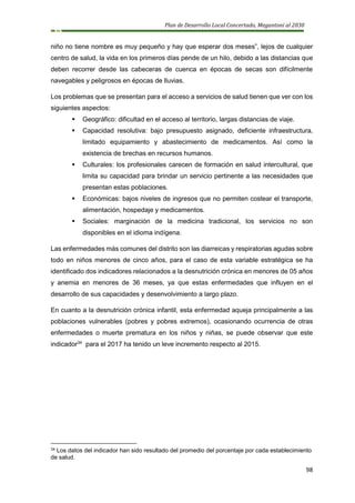 Plan de Desarrollo Local Concertado, Megantoni al 2030
98
niño no tiene nombre es muy pequeño y hay que esperar dos meses”, lejos de cualquier
centro de salud, la vida en los primeros días pende de un hilo, debido a las distancias que
deben recorrer desde las cabeceras de cuenca en épocas de secas son difícilmente
navegables y peligrosos en épocas de lluvias.
Los problemas que se presentan para el acceso a servicios de salud tienen que ver con los
siguientes aspectos:
▪ Geográfico: dificultad en el acceso al territorio, largas distancias de viaje.
▪ Capacidad resolutiva: bajo presupuesto asignado, deficiente infraestructura,
limitado equipamiento y abastecimiento de medicamentos. Así como la
existencia de brechas en recursos humanos.
▪ Culturales: los profesionales carecen de formación en salud intercultural, que
limita su capacidad para brindar un servicio pertinente a las necesidades que
presentan estas poblaciones.
▪ Económicas: bajos niveles de ingresos que no permiten costear el transporte,
alimentación, hospedaje y medicamentos.
▪ Sociales: marginación de la medicina tradicional, los servicios no son
disponibles en el idioma indígena.
Las enfermedades más comunes del distrito son las diarreicas y respiratorias agudas sobre
todo en niños menores de cinco años, para el caso de esta variable estratégica se ha
identificado dos indicadores relacionados a la desnutrición crónica en menores de 05 años
y anemia en menores de 36 meses, ya que estas enfermedades que influyen en el
desarrollo de sus capacidades y desenvolvimiento a largo plazo.
En cuanto a la desnutrición crónica infantil, esta enfermedad aqueja principalmente a las
poblaciones vulnerables (pobres y pobres extremos), ocasionando ocurrencia de otras
enfermedades o muerte prematura en los niños y niñas, se puede observar que este
indicador34
para el 2017 ha tenido un leve incremento respecto al 2015.
34 Los datos del indicador han sido resultado del promedio del porcentaje por cada establecimiento
de salud.
 