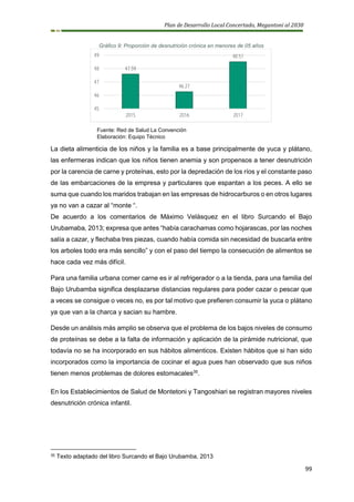 Plan de Desarrollo Local Concertado, Megantoni al 2030
99
Gráfico 9: Proporción de desnutrición crónica en menores de 05 años
Fuente: Red de Salud La Convención
Elaboración: Equipo Técnico
La dieta alimenticia de los niños y la familia es a base principalmente de yuca y plátano,
las enfermeras indican que los niños tienen anemia y son propensos a tener desnutrición
por la carencia de carne y proteínas, esto por la depredación de los ríos y el constante paso
de las embarcaciones de la empresa y particulares que espantan a los peces. A ello se
suma que cuando los maridos trabajan en las empresas de hidrocarburos o en otros lugares
ya no van a cazar al “monte “.
De acuerdo a los comentarios de Máximo Velásquez en el libro Surcando el Bajo
Urubamaba, 2013; expresa que antes “había carachamas como hojarascas, por las noches
salía a cazar, y flechaba tres piezas, cuando había comida sin necesidad de buscarla entre
los arboles todo era más sencillo” y con el paso del tiempo la consecución de alimentos se
hace cada vez más difícil.
Para una familia urbana comer carne es ir al refrigerador o a la tienda, para una familia del
Bajo Urubamba significa desplazarse distancias regulares para poder cazar o pescar que
a veces se consigue o veces no, es por tal motivo que prefieren consumir la yuca o plátano
ya que van a la charca y sacian su hambre.
Desde un análisis más amplio se observa que el problema de los bajos niveles de consumo
de proteínas se debe a la falta de información y aplicación de la pirámide nutricional, que
todavía no se ha incorporado en sus hábitos alimenticos. Existen hábitos que si han sido
incorporados como la importancia de cocinar el agua pues han observado que sus niños
tienen menos problemas de dolores estomacales35
.
En los Establecimientos de Salud de Montetoni y Tangoshiari se registran mayores niveles
desnutrición crónica infantil.
35 Texto adaptado del libro Surcando el Bajo Urubamba, 2013
47.59
46.27
48.51
45
46
47
48
49
2015 2016 2017
 