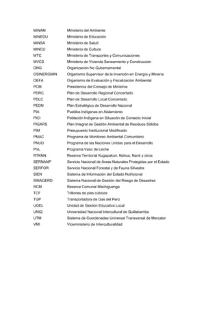 MINAM Ministerio del Ambiente
MINEDU Ministerio de Educación
MINSA Ministerio de Salud
MINCU Ministerio de Cultura
MTC Ministerio de Transportes y Comunicaciones
MVCS Ministerio de Vivienda Saneamiento y Construcción
ONG Organización No Gubernamental
OSINERGMIN Organismo Supervisor de la Inversión en Energía y Minería
OEFA Organismo de Evaluación y Fiscalización Ambiental
PCM Presidencia del Consejo de Ministros
PDRC Plan de Desarrollo Regional Concertado
PDLC Plan de Desarrollo Local Concertado
PEDN Plan Estratégico de Desarrollo Nacional
PIA Pueblos Indígenas en Aislamiento
PICI Población Indígena en Situación de Contacto Inicial
PIGARS Plan Integral de Gestión Ambiental de Residuos Sólidos
PIM Presupuesto Institucional Modificado
PMAC Programa de Monitoreo Ambiental Comunitario
PNUD Programa de las Naciones Unidas para el Desarrollo
PVL Programa Vaso de Leche
RTKNN Reserva Territorial Kugapakori, Nahua, Nanti y otros
SERNANP Servicio Nacional de Áreas Naturales Protegidas por el Estado
SERFOR Servicio Nacional Forestal y de Fauna Silvestre
SIEN Sistema de Información del Estado Nutricional
SINAGERD Sistema Nacional de Gestión del Riesgo de Desastres
RCM Reserva Comunal Machiguenga
TCF Trillones de pies cúbicos
TGP Transportadora de Gas del Perú
UGEL Unidad de Gestión Educativa Local
UNIQ Universidad Nacional Intercultural de Quillabamba
UTM Sistema de Coordenadas Universal Transversal de Mercator
VMI Viceministerio de Interculturalidad
 