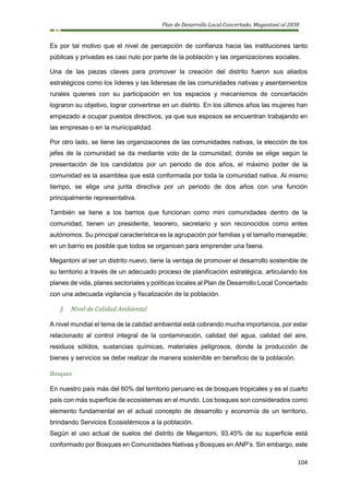 Plan de Desarrollo Local Concertado, Megantoni al 2030
104
Es por tal motivo que el nivel de percepción de confianza hacia las instituciones tanto
públicas y privadas es casi nulo por parte de la población y las organizaciones sociales.
Una de las piezas claves para promover la creación del distrito fueron sus aliados
estratégicos como los líderes y las lideresas de las comunidades nativas y asentamientos
rurales quienes con su participación en los espacios y mecanismos de concertación
lograron su objetivo, lograr convertirse en un distrito. En los últimos años las mujeres han
empezado a ocupar puestos directivos, ya que sus esposos se encuentran trabajando en
las empresas o en la municipalidad.
Por otro lado, se tiene las organizaciones de las comunidades nativas, la elección de los
jefes de la comunidad se da mediante voto de la comunidad, donde se elige según la
presentación de los candidatos por un periodo de dos años, el máximo poder de la
comunidad es la asamblea que está conformada por toda la comunidad nativa. Al mismo
tiempo, se elige una junta directiva por un periodo de dos años con una función
principalmente representativa.
También se tiene a los barrios que funcionan como mini comunidades dentro de la
comunidad, tienen un presidente, tesorero, secretario y son reconocidos como entes
autónomos. Su principal característica es la agrupación por familias y el tamaño manejable;
en un barrio es posible que todos se organicen para emprender una faena.
Megantoni al ser un distrito nuevo, tiene la ventaja de promover el desarrollo sostenible de
su territorio a través de un adecuado proceso de planificación estratégica, articulando los
planes de vida, planes sectoriales y políticas locales al Plan de Desarrollo Local Concertado
con una adecuada vigilancia y fiscalización de la población.
f. Nivel de Calidad Ambiental
A nivel mundial el tema de la calidad ambiental está cobrando mucha importancia, por estar
relacionado al control integral de la contaminación, calidad del agua, calidad del aire,
residuos sólidos, sustancias químicas, materiales peligrosos, donde la producción de
bienes y servicios se debe realizar de manera sostenible en beneficio de la población.
Bosques
En nuestro país más del 60% del territorio peruano es de bosques tropicales y es el cuarto
país con más superficie de ecosistemas en el mundo. Los bosques son considerados como
elemento fundamental en el actual concepto de desarrollo y economía de un territorio,
brindando Servicios Ecosistémicos a la población.
Según el uso actual de suelos del distrito de Megantoni, 93.45% de su superficie está
conformado por Bosques en Comunidades Nativas y Bosques en ANP’s. Sin embargo, este
 