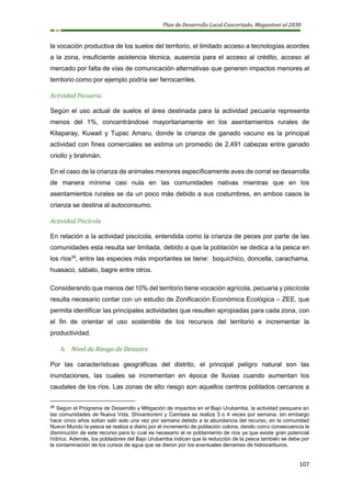 Plan de Desarrollo Local Concertado, Megantoni al 2030
107
la vocación productiva de los suelos del territorio, el limitado acceso a tecnologías acordes
a la zona, insuficiente asistencia técnica, ausencia para el acceso al crédito, acceso al
mercado por falta de vías de comunicación alternativas que generen impactos menores al
territorio como por ejemplo podría ser ferrocarriles.
Actividad Pecuaria
Según el uso actual de suelos el área destinada para la actividad pecuaria representa
menos del 1%, concentrándose mayoritariamente en los asentamientos rurales de
Kitaparay, Kuwait y Tupac Amaru, donde la crianza de ganado vacuno es la principal
actividad con fines comerciales se estima un promedio de 2,491 cabezas entre ganado
criollo y brahmán.
En el caso de la crianza de animales menores específicamente aves de corral se desarrolla
de manera mínima casi nula en las comunidades nativas mientras que en los
asentamientos rurales se da un poco más debido a sus costumbres, en ambos casos la
crianza se destina al autoconsumo.
Actividad Piscícola
En relación a la actividad piscícola, entendida como la crianza de peces por parte de las
comunidades esta resulta ser limitada, debido a que la población se dedica a la pesca en
los ríos38
, entre las especies más importantes se tiene: boquichico, doncella, carachama,
huasaco, sábalo, bagre entre otros.
Considerando que menos del 10% del territorio tiene vocación agrícola, pecuaria y piscícola
resulta necesario contar con un estudio de Zonificación Económica Ecológica – ZEE, que
permita identificar las principales actividades que resulten apropiadas para cada zona, con
el fin de orientar el uso sostenible de los recursos del territorio e incrementar la
productividad.
h. Nivel de Riesgo de Desastre
Por las características geográficas del distrito, el principal peligro natural son las
inundaciones, las cuales se incrementan en época de lluvias cuando aumentan los
caudales de los ríos. Las zonas de alto riesgo son aquellos centros poblados cercanos a
38 Según el Programa de Desarrollo y Mitigación de impactos en el Bajo Urubamba, la actividad pesquera en
las comunidades de Nueva Vida, Shivankoreni y Camisea se realiza 3 o 4 veces por semana, sin embargo
hace cinco años solían salir solo una vez por semana debido a la abundancia del recurso, en la comunidad
Nuevo Mundo la pesca se realiza a diario por el incremento de población colona, dando como consecuencia la
disminución de este recurso para lo cual es necesario el re poblamiento de ríos ya que existe gran potencial
hídrico. Además, los pobladores del Bajo Urubamba indican que la reducción de la pesca también se debe por
la contaminación de los cursos de agua que se dieron por los eventuales derrames de hidrocarburos.
 