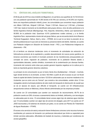 Plan de Desarrollo Local Concertado, Megantoni al 2030
109
7.4. SÍNTESIS DEL ANÁLISIS TERRITORIAL
El 06 de julio de 2016 se crea el distrito de Megantoni, el cual tiene una superficie de 10,733.42 km2,
con una población aproximada de 14,363 donde el 55.75% son varones y el 44.25% son mujeres,
tiene una mayoritaria población infantil y joven, las comunidades que concentran mayor población
son, Miaria 1,600 hab., Kirigueti 1,250 hab., Timpia 1,135 hab., Nueva Luz 1,125 hab., y Camisea
1,001 hab, hasta el momento se ha identificado siete grupos étnicos, cinco de ellos pertenecen a la
familia lingüística Arahuak (Machiguenga, Yine, Kaquinte, Ashaninka y Nanti), que representan el
95.99% de la población total, Quechuas 4.01% (poblaciones rurales colonas), y a la familia
lingüística Pano, representada a través del sub grupo Nahua, que se encuentra dentro de la Reserva
Territorial Kugapakori, Nahua, Nanti y otros – RTKNN, de la cual no se tiene la precisión de su
tamaño poblacional por lo que solo se menciona su presencia dentro del distrito. Además, se cuenta
con Población Indígena en Situación de Contacto Inicial – PICI, y con Poblaciones Indígenas en
Aislamiento – PIA.
En el territorio se observan tendencias como el incremento de actividades de extracción de
hidrocarburos producto de la explotación y posible descubrimiento de nuevos pozos gasíferos, la
bonanza económica que tendrá el municipio producto de las transferencias presupuestales por
concepto de canon, migración de población, incremento de la población flotante debido a
oportunidades laborales, cambio climático, incremento de la contaminación por diversas fuentes,
incremento del comercio entre otras que pueden generar impactos negativos en la cultura por lo
tanto es importante generar derechos colectivos.
La principal vía de comunicación es por el tramo Santa Ana (Quillabamba) – Echarati – Ivochote,
lugar donde termina la vía terrestre, se tiene 182.44km a partir de allí el acceso es por vía fluvial
hasta la capital del distrito Camisea se tiene 122.93 km adicionales que se recorren mediante el rio
Urubamba, que es como una vía “troncal”, que conecta a las comunidades, existen otros 13 ríos
navegables siendo el principal problema de este medio de transporte la disminución de caudal que
se da en épocas de sequía, que dificulta el transporte, se cuenta con 02 infraestructuras
aeroportuarias activas en Malvinas y Nuevo Mundo administradas por las empresas privadas
Se cuenta con 22 comunidades que cuentan con resolución de reconocimiento, 68.7% de la
población cuenta con DNI, el acceso a saneamiento básico es limitado, deficiente y con tecnologías
no adecuadas para la zona, 15 comunidades tienen acceso algún tipo de sistemas agua mientras
que 14 comunidades cuentan con algún tipo de servicio de desagüe, para 2017 se cuenta con 07
JASS reconocidas y 03 sistemas de cloración por goteo, no se cuenta con Plantas De Tratamiento
de Aguas Residuales – PTARS,
El acceso a los servicios de salud y educación tienen limitaciones comunes como recursos humanos
insuficientes y/o carencia de formación con pertinencia intercultural que limita su capacidad para
brindar servicios adecuados, dificultades de traslado de insumos y materiales por condiciones de
acceso geográfico.
 