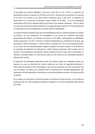 Plan de Desarrollo Local Concertado, Megantoni al 2030
110
El porcentaje de personas afiliadas al SIS para el año 2017 es de 2.18%, La proporción de
desnutrición crónica en menores de 05 años es de 46.27, mientras que la proporción de menores
de 03 años con anemia es de 44.95 ambos indicadores para el año 2016, la cobertura de
matriculados en los servicios de educación básica regular es de 90%, no se ha desarrollado
evaluaciones ECE para el segundo grado de primaria en sus lenguas originarias, solo se cuenta
con datos de evaluación al cuarto de primaria en su segunda lengua, donde el 5.11% de estudiantes
se encuentran en el nivel satisfactorio (no existen datos de matemática).
La creación reciente del distrito hace que la municipalidad funcione en locales alquilados en el distrito
de Echarati, por las condiciones de accesibilidad no se cuenta con suficiente información
estandarizada del distrito, en el territorio se cuenta con 02 ANP’s, administradas por SERNANP,
ambas representan el 10.9%, 01 Reserva Territorial administrada por el Ministerio de Cultura, que
representa el 36.9% del territorio. a 2016 se tiene un estimado de 1195.7 has de bosque perdido,
no se cuenta con una adecuada gestión integral de gestión de residuos sólidos, en el territorio se
ha producido 03 derrames de hidrocarburos (2004 quebrada kemariato, 2012 cuencas del rio
Parotori y 2018 quebrada de Kemariato), Existen especies de flora y fauna que se encuentran en
situación vulnerable debido a la intervención cada vez más intensa de las actividades directas e
indirectas del hombre.
El desarrollo de actividades productivas dentro del territorio puede ser catalogado dentro dos
maneras una que se desarrolla de manera tradicional con fines de seguridad alimentaria e
intercambio de productos entre comunidades y otro tipo de producción con fines económicos que
aún es limitado, se estima que la superficie para el desarrollo de la actividad agropecuaria solo
representa el 9.29% del territorio, ubicándose en los centros poblados cercanos a las riberas del Rio
Urubamba
En el distrito se concentran la principal industria de producción de gas del país, con 03 lotes en
explotación (56, 57 y 88) operados por Repsol y Pluspetrol y 01 lote en exploración (58) operado
por CNPC.
 