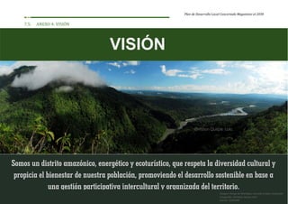 Plan de Desarrollo Local Concertado Megantoni al 2030
112
7.5. ANEXO 4: VISIÓN
Somos un distrito amazónico, energético y ecoturístico, que respeta la diversidad cultural y
propicia el bienestar de nuestra población, promoviendo el desarrollo sostenible en base a
una gestión participativa intercultural y organizada del territorio.
VISIÓN
Imagen: Pongo de Mainique, entrada al bajo Urubamba
Fotografía: Christian Quispe Lalo
Fuente: SERNANP
 