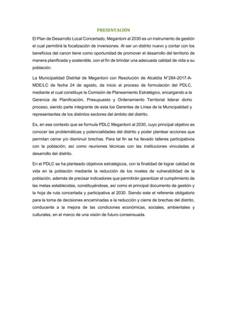 PRESENTACIÓN
El Plan de Desarrollo Local Concertado, Megantoni al 2030 es un instrumento de gestión
el cual permitirá la focalización de inversiones. Al ser un distrito nuevo y contar con los
beneficios del canon tiene como oportunidad de promover el desarrollo del territorio de
manera planificada y sostenible, con el fin de brindar una adecuada calidad de vida a su
población.
La Municipalidad Distrital de Megantoni con Resolución de Alcaldía N°284-2017-A-
MDE/LC de fecha 24 de agosto, da inicio al proceso de formulación del PDLC,
mediante el cual constituye la Comisión de Planeamiento Estratégico, encargando a la
Gerencia de Planificación, Presupuesto y Ordenamiento Territorial liderar dicho
proceso, siendo parte integrante de esta los Gerentes de Línea de la Municipalidad y
representantes de los distintos sectores del ámbito del distrito.
Es, en ese contexto que se formula PDLC Megantoni al 2030, cuyo principal objetivo es
conocer las problemáticas y potencialidades del distrito y poder plantear acciones que
permitan cerrar y/o disminuir brechas. Para tal fin se ha llevado talleres participativos
con la población; así como reuniones técnicas con las instituciones vinculadas al
desarrollo del distrito.
En el PDLC se ha planteado objetivos estratégicos, con la finalidad de lograr calidad de
vida en la población mediante la reducción de los niveles de vulnerabilidad de la
población, además de precisar indicadores que permitirán garantizar el cumplimiento de
las metas establecidas, constituyéndose, así como el principal documento de gestión y
la hoja de ruta concertada y participativa al 2030. Siendo este el referente obligatorio
para la toma de decisiones encaminadas a la reducción y cierre de brechas del distrito,
conducente a la mejora de las condiciones económicas, sociales, ambientales y
culturales, en el marco de una visión de futuro consensuada.
 