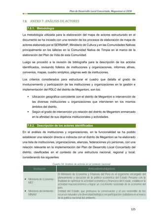 Plan de Desarrollo Local Concertado, Megantoni al 2030
125
7.8. ANEXO 7: ANÁLISIS DE ACTORES
7.8.1. Metodología
La metodología utilizada para la elaboración del mapa de actores estructurado en el
documento se ha iniciado con una revisión de los procesos de elaboración de mapa de
actores elaborado por el SERNANP, Ministerio de Cultura y en las Comunidades Nativas
principalmente en los talleres en la Comunidad Nativa de Timpia en el marco de la
elaboración del Plan de Vida de esta Comunidad.
Luego se procedió a la revisión de bibliografía para la descripción de los actores
identificados, revisando folletos de instituciones y organizaciones, informes afines,
convenios, mapas, cuadro sinóptico, páginas web de instituciones.
Los criterios considerados para estructurar el cuadro que detalla el grado de
involucramiento y participación de las instituciones y organizaciones en la gestión e
implementación del PDLC del distrito de Megantoni, son los:
▪ Ubicación geográfica coincidente con el distrito de Megantoni e intervención de
las diversas instituciones u organizaciones que intervienen en los mismos
ámbitos del distrito.
▪ Según el grado de intervención y/o relación del distrito de Megantoni enmarcado
en la afinidad de sus objetivos institucionales y actividades.
7.8.2. Descripción de los actores identificados
En el análisis de instituciones y organizaciones, en la funcionalidad se ha podido
establecer una relación directa e indirecta con el distrito de Megantoni se ha elaborado
una lista de instituciones, organizaciones, alianzas, federaciones y/o personas, con una
relación relevante en la implementación del Plan de Desarrollo Local Concertado del
distrito, clasificadas en el contexto de una estructura nacional, regional y local;
considerando los siguientes:
Cuadro 54: Análisis de actores en el contexto nacional
Institución Antecedentes/objetivos
▪ Ministerio de Economía -
MEF
El Ministerio de Economía y Finanzas del Perú es el organismo encargado del
planeamiento y ejecución de la política económica del Estado Peruano con la
finalidad de optimizar la actividad económica y financiera del Estado, establecer la
actividad macroeconómica y lograr un crecimiento sostenido de la economía del
país.
▪ Ministerio del Ambiente -
MINAM
Entidad del Estado, que promueve la conservación y el uso sostenible de los
recursos naturales y la diversidad biológica con participación ciudadana en el marco
de la política nacional del ambiente.
 