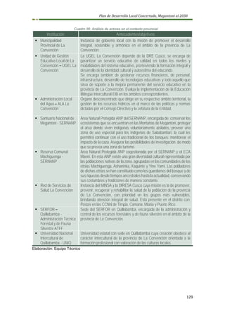 Plan de Desarrollo Local Concertado, Megantoni al 2030
129
Cuadro 56: Análisis de actores en el contexto provincial
Institución Antecedentes/objetivos
▪ Municipalidad
Provincial de La
Convención
Instancia de gobierno local con la misión de promover el desarrollo
integral, sostenible y armónico en el ámbito de la provincia de La
Convención.
▪ Unidad de Gestión
Educativa Local de La
Convención – UGEL La
Convención
La UGEL La Convención depende de la DRE Cusco, se encarga de
garantizar un servicio educativo de calidad en todos los niveles y
modalidades del sistema educativo, promoviendo la formación integral y
desarrollo de la identidad cultural y autoestima del educando.
Se encarga también de gestionar recursos financieros, de personal,
infraestructura, desarrollo de tecnologías educativas y todo aquello que
sirva de soporte a la mejora permanente del servicio educativo en la
provincia de La Convención. Evalúa la implementación de la Educación
Bilingüe Intercultural EIB en los ámbitos correspondientes.
▪ Administración Local
del Agua – ALA La
Convención
Órgano desconcentrado que dirige en su respectivo ámbito territorial, la
gestión de los recursos hídricos en el marco de las políticas y normas
dictadas por el Consejo Directivo y la Jefatura de la Entidad.
▪ Santuario Nacional de
Megantoni - SERNANP
Área Natural Protegida ANP del SERNANP, encargada de: conservar los
ecosistemas que se encuentran en las Montañas de Megantoni, proteger
el área donde viven indígenas voluntariamente aislados, proveer una
zona de uso especial para los indígenas de Sababantiari, la cual les
permitirá continuar con el uso tradicional de los bosques; monitorear el
impacto de la caza. Asegurar las posibilidades de investigación, de modo
que se prevea una zona de turismo.
▪ Reserva Comunal
Machiguenga -
SERNANP
Área Natural Protegida ANP cogestionada por el SERNANP y el ECA
Maeni. En esta ANP existe una gran diversidad cultural representada por
las poblaciones nativas de la zona, agrupadas en las comunidades de las
etnias Machiguenga, Ashaninka, Kaquinte y Yine Yami. Los pobladores
de dichas etnias se han constituido como los guardianes del bosque y de
sus riquezas desde tiempos ancestrales hasta la actualidad, conservando
sus costumbres y tradiciones de manera constante.
▪ Red de Servicios de
Salud La Convención
Instancia del MINSA y la DIRESA Cusco cuya misión es la de promover,
prevenir, recuperar y rehabilitar la salud de la población de la provincia
de La Convención, con prioridad en los grupos más vulnerables,
brindando atención integral de salud. Está presente en el distrito con:
Postas en las CCNN de Timpia, Camana, Miaria y Puerto Rico.
▪ SERFOR –
Quillabamba -
Administración Técnica
Forestal y de Fauna
Silvestre ATFF
Sede del SERFOR en Quillabamba, encargada de la administración y
control de los recursos forestales y de fauna silvestre en el ámbito de la
provincia de La Convención.
▪ Universidad Nacional
Intercultural de
Quillabamba - UNIQ
Universidad estatal con sede en Quillabamba cuya creación obedece al
carácter intercultural de la provincia de La Convención orientada a la
formación profesional con valoración de las culturas locales.
Elaboración: Equipo Técnico
 